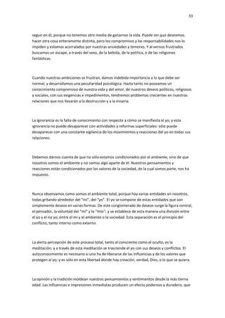 33
seguir en él, porque no tenemos otro medio de ganarnos la vida. Puede ser que deseemos
hacer otra cosa enteramente distinta, pero los compromisos y las responsabilidades nos lo
impiden y estamos acorralados por nuestras ansiedades y temores. Y al vernos frustrados
buscamos un escape, a través del sexo, de la bebida, de la política, o de las religiones
fantásticas.
Cuando nuestras ambiciones se frustran, damos indebida importancia a lo que debe ser
normal, y desarrollamos una peculiaridad psicológica. Hasta tanto no poseamos un
conocimiento comprensivo de nuestra vida y del amor, de nuestros deseos políticos, religiosos
y sociales, con sus exigencias e impedimentos, tendremos problemas crecientes en nuestras
relaciones que nos llevarán a la destrucción y a la miseria.
La ignorancia es la falta de conocimiento con respecto a cómo se manifiesta el yo, y esta
ignorancia no puede desaparecer con actividades y reformas superficiales: sólo puede
desaparecer con una constante vigilancia de los movimientos y reacciones del yo en todas sus
relaciones.
Debemos darnos cuenta de que no sólo estamos condicionados por el ambiente, sino de que
nosotros somos el ambiente y no somos algo aparte de él. Nuestros pensamientos y
reacciones están condicionados por los valores de la sociedad, de la cual somos parte, nos ha
impuesto.
Nunca observamos como somos el ambiente total, porque hay varias entidades en nosotros,
todas gritando alrededor del “mí”, del “yo”. El yo se compone de estas entidades que son
simplemente deseos en varias formas. De este conglomerado de deseos surge la figura central,
el pensador, la voluntad del “mí” y lo “mío”; y se establece de esta manera una división entre
el yo y el no yo; entre el mí y el ambiente o la sociedad. Esta separación es el principio del
conflicto, tanto interno como externo.
La alerta percepción de este proceso total, tanto el consciente como el oculto, es la
meditación; y a través de esta meditación se trasciende el yo con sus deseos y conflictos. El
autoconocimiento es necesario si uno ha de liberarse de las influencias y de los valores que
protegen al yo; y es sólo en esta libertad donde hay creación; verdad, Dios, o lo que se quiera.
La opinión y la tradición moldean nuestros pensamientos y sentimientos desde la más tierna
edad. Las influencias e impresiones inmediatas producen un efecto poderoso y duradero, que
 