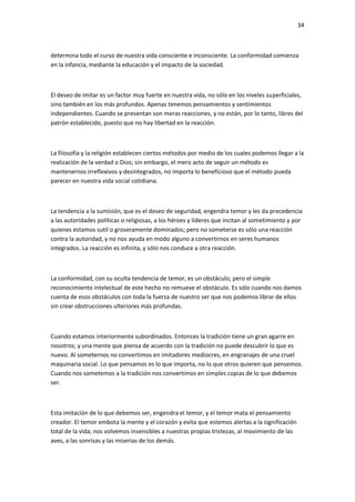 34
determina todo el curso de nuestra vida consciente e inconsciente. La conformidad comienza
en la infancia, mediante la educación y el impacto de la sociedad.
El deseo de imitar es un factor muy fuerte en nuestra vida, no sólo en los niveles superficiales,
sino también en los más profundos. Apenas tenemos pensamientos y sentimientos
independientes. Cuando se presentan son meras reacciones, y no están, por lo tanto, libres del
patrón establecido, puesto que no hay libertad en la reacción.
La filosofía y la religión establecen ciertos métodos por medio de los cuales podemos llegar a la
realización de la verdad o Dios; sin embargo, el mero acto de seguir un método es
mantenernos irreflexivos y desintegrados, no importa lo beneficioso que el método pueda
parecer en nuestra vida social cotidiana.
La tendencia a la sumisión, que es el deseo de seguridad, engendra temor y les da precedencia
a las autoridades políticas o religiosas, a los héroes y líderes que incitan al sometimiento y por
quienes estamos sutil o groseramente dominados; pero no someterse es sólo una reacción
contra la autoridad, y no nos ayuda en modo alguno a convertirnos en seres humanos
integrados. La reacción es infinita, y sólo nos conduce a otra reacción.
La conformidad, con su oculta tendencia de temor, es un obstáculo; pero el simple
reconocimiento intelectual de este hecho no remueve el obstáculo. Es sólo cuando nos damos
cuenta de esos obstáculos con toda la fuerza de nuestro ser que nos podemos librar de ellos
sin crear obstrucciones ulteriores más profundas.
Cuando estamos interiormente subordinados. Entonces la tradición tiene un gran agarre en
nosotros; y una mente que piensa de acuerdo con la tradición no puede descubrir lo que es
nuevo. Al someternos no convertimos en imitadores mediocres, en engranajes de una cruel
maquinaria social. Lo que pensamos es lo que importa, no lo que otros quieren que pensemos.
Cuando nos sometemos a la tradición nos convertimos en simples copias de lo que debemos
ser.
Esta imitación de lo que debemos ser, engendra el temor, y el temor mata el pensamiento
creador. El temor embota la mente y el corazón y evita que estemos alertas a la significación
total de la vida; nos volvemos insensibles a nuestras propias tristezas, al movimiento de las
aves, a las sonrisas y las miserias de los demás.
 