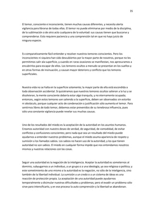 35
El temor, consciente e inconsciente, tienen muchas causas diferentes, y necesita alerta
vigilancia para librarse de todas ellas. El temor no puede eliminarse por medio de la disciplina,
de la sublimación o de otro acto cualquiera de la voluntad: sus causas tienen que buscarse y
comprenderse. Esto requiere paciencia y una comprensión tal en que no haya juicio de
ninguna especie.
Es comparativamente fácil entender y resolver nuestros temores conscientes. Pero los
inconscientes ni siquiera han sido descubiertos por la mayor parte de nosotros, porque no les
permitimos salir ala superficie, y cuando en raras ocasiones se manifiestan, nos apresuramos a
encubrirlos para escapar de ellos. Los temores ocultos a menudo se presentan en los sueños y
en otras formas de insinuación, y causan mayor deterioro y conflicto que los temores
superficiales.
Nuestra vida no se halla en la superficie solamente; la mayor parte de ella está escondida a
toda observación accidental. Si quisiéramos que nuestros temores ocultos salieran a la luz y se
disolvieran, la mente consciente debería estar algo tranquila, y no eternamente ocupada;
entonces, según estos temores van saliendo a la superficie, deben ser observados sin estorbo
ni obstáculo, porque cualquier acto de condenación o justificación sólo aumenta el temor. Para
sentirnos libres de todo temor, debemos estar prevenidos de su tenebrosa influencia, pues
sólo una constante vigilancia puede revelar sus muchas causas.
Uno de los resultados del miedo es la aceptación de la autoridad en los asuntos humanos.
Creamos autoridad con nuestro deseo de verdad, de seguridad, de comodidad, de evitar
conflictos y confusiones conscientes; pero nada que sea un resultado del miedo puede
ayudarnos a entender nuestros problemas, aunque el miedo asuma apariencia de respeto y
sumisión a los llamados sabios. Los sabios no hacen uso de la autoridad, y los que tienen
autoridad no son sabios. El miedo en cualquier forma impide que nos entendamos nosotros
mismos y nuestras relaciones con las cosas.
Seguir una autoridad es la negación de la inteligencia. Aceptar la autoridad es someternos al
dominio, subyugarnos a un individuo, a un grupo o a una ideología, ya sea religiosa o política; y
este sometimiento de uno mismo a la autoridad es la negación, no sólo de la inteligencia, sino
también de la libertad individual. La sumisión a un credo o a un sistema de ideas es una
reacción de protección propia. La aceptación de una autoridad puede ayudarnos
temporalmente a disimular nuestras dificultades y problemas; pero el evadir un problema sólo
sirve para intensificarlo, y en ese proceso la auto comprensión y la libertad se abandonan.
 