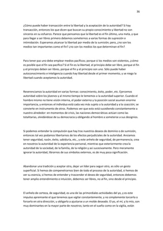 36
¿Cómo puede haber transacción entre la libertad y la aceptación de la autoridad? Si hay
transacción, entonces los que dicen que buscan su propio conocimiento y libertad no son
sinceros en su esfuerzo. Parece que pensamos que la libertad es el fin último, una meta, y que
para llegar a ser libres primero debemos someternos a varias formas de supresión e
intimidación. Esperamos alcanzar la libertad por medio de la sumisión; pero, ¿no son los
medios tan importantes como el fin? ¿no son los medios los que determinan el fin?
Para tener paz uno debe emplear medios pacíficos; porque si los medios son violentos, ¿cómo
es posible que el fin sea pacífico? Si el fin es la libertad, el principio debe ser libre, porque el fin
y el principio deben ser libres, porque el fin y el principio son uno. Sólo puede haber
autoconocimiento e inteligencia cuando hay libertad desde el primer momento, y se niega la
libertad cuando aceptamos la autoridad.
Reverenciamos la autoridad en varias formas: conocimiento, éxito, poder, etc. Ejercemos
autoridad sobre los jóvenes y al mismo tiempo le tememos a la autoridad superior. Cuando el
hombre mismo no tiene visión interna, el poder externo y la posición social asumen enorme
importancia, y entonces el individuo está cada vez más sujeto a la autoridad y a la coacción; se
convierte en instrumento de otros. Podemos ver que esto está sucediendo constantemente a
nuestro alrededor: en momentos de crisis, las naciones democráticas actúan como las
totalitarias, olvidándose de su democracia y obligando al hombre a someterse a sus designios.
Si podemos entender la compulsión que hay tras nuestros deseos de dominio o de sumisión,
entonces tal vez podamos libertarnos de los efectos perjudiciales de la autoridad. Ansiamos
tener seguridad, razón, éxito, sabiduría, etc., y este anhelo de seguridad, de permanencia, crea
en nosotros la autoridad de la experiencia personal, mientras que exteriormente crea la
autoridad de la sociedad, de la familia, de la religión y así sucesivamente. Pero meramente
ignorar la autoridad, librarnos de sus símbolos externos, es de muy poca significación.
Abandonar una tradición y aceptar otra, dejar un líder para seguir otro, es sólo un gesto
superficial. Si hemos de compenetrarnos bien de todo el proceso de la autoridad, si hemos de
ver su esencia, si hemos de entender y trascender el deseo de seguridad, entonces debemos
tener amplio entendimiento e intuición, debemos ser libres, no al fin, sino desde el principio.
El anhelo de certeza, de seguridad, es una de las primordiales actividades del yo, y es este
impulso apremiante el que tenemos que vigilar constantemente, y no simplemente torcerlo o
forzarlo en otra dirección, u obligarlo a ajustarse a un molde deseado. El yo, el mí, y lo mío, son
muy dominantes en la mayor parte de nosotros; tanto en el sueño como en la vigilia, están
 