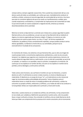 37
siempre alerta y siempre cogiendo nuevos bríos. Pero cuando hay comprensión del yo y nos
damos cuenta de todas sus actividades, por sutiles que sean, inevitablemente conducen al
conflicto y al dolor, entonces el ansia de seguridad, de continuidad del yo termina. Uno tiene
que estar en constante vigilancia de que el yo revele sus manifestaciones y ardides; pero
cuando empezamos a entenderlos y a comprender las implicaciones de la autoridad con todo
lo que está envuelto en nuestra aceptación o negación de ella, entonces ya estamos
desembarazándonos de la autoridad.
Mientras la mente se deje dominar y controlar por el deseo de su propia seguridad no podrá
libertarse del yo y de sus problemas; y es por eso que no hay liberación del yo mediante el
dogma y la creencia organizada que llamamos religión. El dogma y la creencia son sólo
proyecciones de nuestra propia mente. Los ritos, el “puja”, las formas aceptadas de
meditación, las palabras y frases constantemente repetidas, aunque pueden producir ciertos
efectos agradables, no libertan la mente del yo y sus actividades, porque el yo es
esencialmente el resultado de las sensaciones.
En momentos de tristeza, nos volvemos a lo que llamamos Dios, que es sólo una imagen de
nuestra propia mente; o encontramos explicaciones satisfactorias, y esto nos da consuelo
temporal. Las religiones que seguimos son creaciones de nuestras esperanzas y temores, de
nuestro deseo de seguridad interna y reafirmación; y con el culto de la autoridad, ya sea la de
un salvador, un maestro o un sacerdote, viene la sumisión, la aceptación y la imitación. De
suerte que se nos explota en el nombre de Dios, tal como se nos explota en nombre de los
partidos y de las ideologías y continuamos sufriendo.
Todos somos seres humanos, sea cual fuere el nombre con que nos llamamos, y nuestro
destino es sufrir. El sufrimiento es común a todos nosotros, lo mismo al idealista que al
materialista. El idealismo es un escape de lo que “es”, y el materialismo es otra manera de
negar las inconmensurables profundidades del presente. Tanto el idealista como el
materialista tienen su modo de evitar el complejo problema del sufrimiento; a ambos los
consumen sus propios anhelos, ambiciones y conflictos, y sus modos de vida no los conducen a
la tranquilidad. Ambos son responsables de la confusión y miseria del mundo.
Ahora bien, cuando estamos en un estado de conflicto, de sufrimiento, no hay comprensión:
en ese estado, por cuidadosa y hábilmente que pensemos nuestros actos, sólo nos pueden
llevar a mayor confusión y tristeza. Para entender el conflicto y de ese modo libertarnos de él,
tiene que haber una comprensión de los procesos de la mente consciente y de la inconsciente.
 