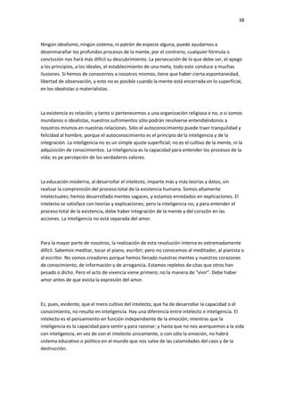 38
Ningún idealismo, ningún sistema, ni patrón de especie alguna, puede ayudarnos a
desenmarañar los profundos procesos de la mente; por el contrario, cualquier fórmula o
conclusión nos hará más difícil su descubrimiento. La persecución de lo que debe ser, el apego
a los principios, a los ideales, el establecimiento de una meta, todo esto conduce a muchas
ilusiones. Si hemos de conocernos a nosotros mismos, tiene que haber cierta espontaneidad,
libertad de observación, y esto no es posible cuando la mente está encerrada en lo superficial,
en los idealistas o materialistas.
La existencia es relación; y tanto si pertenecemos a una organización religiosa o no, o si somos
mundanos o idealistas, nuestros sufrimientos sólo podrán resolverse entendiéndonos a
nosotros mismos en nuestras relaciones. Sólo el autoconocimiento puede traer tranquilidad y
felicidad al hombre, porque el autoconocimiento es el principio de la inteligencia y de la
integración. La inteligencia no es un simple ajuste superficial; no es el cultivo de la mente, ni la
adquisición de conocimientos. La inteligencia es la capacidad para entender los procesos de la
vida; es pe percepción de los verdaderos valores.
La educación moderna, al desarrollar el intelecto, imparte más y más teorías y datos, sin
realizar la comprensión del proceso total de la existencia humana. Somos altamente
intelectuales; hemos desarrollado mentes sagaces, y estamos enredados en explicaciones. El
intelecto se satisface con teorías y explicaciones; pero la inteligencia no; y para entender el
proceso total de la existencia, debe haber integración de la mente y del corazón en las
acciones. La inteligencia no está separada del amor.
Para la mayor parte de nosotros, la realización de esta revolución interna es extremadamente
difícil. Sabemos meditar, tocar el piano, escribir; pero no conocemos al meditador, al pianista o
al escritor. No somos creadores porque hemos llenado nuestras mentes y nuestros corazones
de conocimiento, de información y de arrogancia. Estamos repletos de citas que otros han
pesado o dicho. Pero el acto de vivencia viene primero; no la manera de “vivir”. Debe haber
amor antes de que exista la expresión del amor.
Es, pues, evidente, que el mero cultivo del intelecto, que ha de desarrollar la capacidad o el
conocimiento, no resulta en inteligencia. Hay una diferencia entre intelecto e inteligencia. El
intelecto es el pensamiento en función independiente de la emoción; mientras que la
inteligencia es la capacidad para sentir y para razonar; y hasta que no nos acerquemos a la vida
con inteligencia, en vez de con el intelecto únicamente, o con sólo la emoción, no habrá
sistema educativo o político en el mundo que nos salve de las calamidades del caos y de la
destrucción.
 