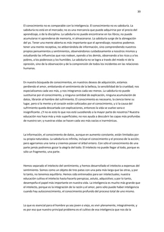 39
El conocimiento no es comparable con la inteligencia. El conocimiento no es sabiduría. La
sabiduría no está en el mercado; no es una mercancía que puede adquirirse por el precio del
aprendizaje, o de la disciplina. La sabiduría no puede encontrarse en los libros; no puede
acumularse ni aprenderse de memoria, ni almacenarse. La sabiduría surge de la abnegación
del yo. Tener una mente abierta es más importante que el aprendizaje; nosotros podemos
tener una mente receptiva, no atiborrándola de información, sino comprendiendo nuestros
propios pensamientos y sentimientos, observándonos cuidadosamente a nosotros mismos y
estudiando las influencias que nos rodean, oyendo a los demás, observando a los ricos y a los
pobres, a los poderosos y los humildes. La sabiduría no se logra a través del miedo ni de la
opresión, sino de la observación y de la comprensión de todos los incidentes en las relaciones
humanas.
En nuestra búsqueda de conocimientos, en nuestros deseos de adquisición, estamos
perdiendo el amor, embotando el sentimiento de la belleza, la sensibilidad de la crueldad; nos
especializamos cada vez más, y nos integramos cada vez menos. La sabiduría no puede
sustituirse por el conocimiento, y ninguna cantidad de explicación, ninguna acumulación de
datos, librarán al hombre del sufrimiento. El conocimiento es necesario, la ciencia tiene su
lugar, pero si la mente y el corazón están sofocados por el conocimiento, y si la causa del
sufrimiento queda descartada con explicaciones, entonces la vida se vuelve vana e
insignificante. ¿Y no es esto lo que nos está sucediendo a la mayor parte de nosotros? Nuestra
educación nos hace más y más superficiales; no nos ayuda a descubrir las capas más profundas
de nuestro ser; y nuestras vidas se hacen cada vez más vacías e inarmónicas.
La información, el conocimiento de datos, aunque en aumento constante, están limitados por
su propia naturaleza. La sabiduría es infinita, incluye el conocimiento y el proceso de la acción;
pero agarramos una rama y creemos poseer el árbol entero. Con sólo el conocimiento de una
parte jamás podremos gozar la alegría del todo. El intelecto no puede llegar al todo, porque es
sólo un fragmento, una parte.
Hemos separado el intelecto del sentimiento, y hemos desarrollado el intelecto a expensas del
sentimiento. Somos como un objeto de tres patas con una pata más larga que las otras, y por
lo tanto, no tenemos equilibrio. Hemos sido entrenados para ser intelectuales; nuestra
educación cultiva el intelecto hasta hacerlo perspicaz, astuto, adquisitivo; y por lo tanto,
desempeña el papel más importante en nuestra vida. La inteligencia es mucho más grande que
el intelecto, porque es la integración de la razón y el amor, pero sólo puede haber inteligencia
cuando hay autoconocimiento, el conocimiento profundo del proceso total de uno mismo.
Lo que es esencial para el hombre ya sea joven o viejo, es vivir plenamente, integralmente, y
es por eso que nuestro principal problema es el cultivo de esa inteligencia que nos da la
 