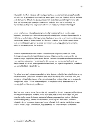 40
integración. El énfasis indebido sobre cualquier parte de nuestra total naturaleza ofrece sólo
una vista parcial, y por tanto deformada, de la vida; y esta deformación es la causa de la mayor
parte de nuestras dificultades. Cualquier desarrollo parcial de nuestro temperamento total
tiene que ser desastroso para nosotros y para la sociedad; y por eso es realmente tan
importante que ataquemos los problemas humanos desde un punto de vista integral.
Ser un ente humano integrado es comprender el proceso completo de nuestra propia
conciencia, tanto la oculta como la manifiesta. Esto no es posible si damos indebido énfasis al
intelecto, Le atribuimos mucha importancia al cultivo de la mente, pero interiormente somos
insuficientes, pobres, y estamos llenos de confusión. Este vivir en el intelecto es el camino
hacia la desintegración, porque las ideas, como las creencias, no pueden nunca unir a los
hombres si no es en grupos discordantes.
Mientras dependamos del pensamiento como medio de integración, tiene que haber
desintegración; y entender la acción desintegrante del pensamiento, es comprender los
procesos del yo, los procesos de nuestros deseos. Debemos conocer nuestro condicionamiento
y sus reacciones, colectivas y personales. Es sólo cuando uno comprende totalmente las
actividades del yo con sus deseos y fines contradictorios, sus esperanzas y temores, que existe
una posibilidad de ir más allá del yo.
Tan sólo el amor y el recto pensar producirán la verdadera revolución, la revolución interna en
nosotros mismos. ¿Pero cómo podremos tener amor? No es buscando el ideal de amor, sino
cuando no exista el odio, cuando n haya avaricia, cuando el sentido del yo, que es la causa del
antagonismo, llegue a su fin. Un hombre preso en los propósitos de la explotación, de la
avaricia, de la envidia, jamás podrá amar.
Si no hay amor ni recto pensar, la opresión y la crueldad irán siempre en aumento. El problema
del antagonismo entre los hombres puede resolverse; no buscando el ideal de la paz, sino
entendiendo las causas de las guerras que se hallan en nuestra actitud hacia la vida, hacia
nuestros semejantes, y este entendimiento sólo puede lograrse mediante la verdadera
educación. Sin un cambio de corazón, sin buena voluntad, sin la transformación interna que
nace de nuestra propia comprensión, no puede haber paz ni felicidad para los hombres.
La Educación y la Paz Mundial
 