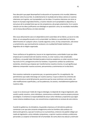 41
Para descubrir que papel desempeñará la educación en la presente crisis mundial, debemos
entender cómo ha ocurrido. Es evidentemente el resultado de los falsos valores en nuestras
relaciones con la gente, con la propiedad y con las ideas. Si nuestras relaciones con otros se
basan en el propio engrandecimiento, y nuestra relación con la propiedad es adquisitiva, la
estructura de la sociedad tiene que ser de competencia y de propio aislamiento. Si en nuestra
relación con las ideas justificamos una ideología en oposición a otra, los resultados inevitables
son la mutua desconfianza y la mala voluntad.
Otra causa del presente caos es la dependencia de la autoridad, de los líderes, ya sea en la vida
diaria, en una pequeña escuela o en la universidad. Los líderes y su autoridad son factores
determinantes en cualquier cultura. Cuando seguimos a otro, no hay comprensión, sólo temor
y sometimiento, que eventualmente conducen a la crueldad del Estado totalitario y al
dogmático de la religión organizada.
Tener confianza en los gobiernos, buscar en las organizaciones y autoridades la paz que debe
empezar por la comprensión de nosotros mismos, es crear nuevos y más complicados
conflictos; y no puede haber felicidad duradera mientras aceptemos un orden social en el que
hay lucha sin fin y antagonismo entre los hombres. Si queremos cambiar las condiciones
existentes, tenemos que empezar por transformarnos nosotros mismos, lo cual significa que
debemos comprender nuestras acciones, pensamientos y sentimientos en la vida diaria.
Pero nosotros realmente no queremos paz, no queremos poner fin a la explotación. No
permitiremos que nadie intervenga con nuestra avaricia, ni que se alteren los cimientos de
nuestra estructura social del presente; queremos que las cosas continúen como están, con
sólo modificaciones superficiales, y así los poderosos, los astutos, inevitablemente gobiernan
nuestras vidas.
La paz no se alcanza por medio de ninguna ideología; no depende de ninguna legislación; sólo
vendrá cuando nosotros, como individuos, comencemos a entender nuestros propios procesos
psicológicos. Si evitamos la responsabilidad de actuar como individuos y esperamos que algún
nuevo sistema establezca la paz, nos convertiremos simplemente en esclavos de este sistema.
Cuando los gobiernos, los dictadores, las grandes empresas y el clericalismo poderoso
comiencen a ver que este creciente antagonismo entre los hombres sólo conduce a la
destrucción general, y que por lo tanto ya no es provechoso, entonces nos podrán obligar por
medio de legislación u otros métodos compulsivos, a reprimir nuestros anhelos y ambiciones
personales y a cooperar al bienestar de la humanidad. Así como ahora nos educan y estimulan
 