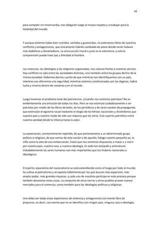 42
para competir sin misericordia, nos obligarán luego al mutuo respeto y a trabajar para la
totalidad del mundo.
Y aunque estemos todos bien nutridos, vestidos y guarecidos, no esteremos libres de nuestros
conflictos y antagonismos, que únicamente habrán cambiado de plano donde serán todavía
más diabólicos y devastadores. La única acción moral o justa es la voluntaria, y solo la
comprensión puede traer paz y felicidad al hombre.
Las creencias, las ideologías y las religiones organizadas, nos colocan frente a nuestros vecinos.
Hay conflicto no sólo entre las sociedades distintas, sino también entre los grupos dentro de la
misma sociedad. Debemos darnos cuenta de que mientras nos identifiquemos con un país,
mientras nos aferremos a la seguridad, mientras estemos condicionados por los dogmas, habrá
lucha y miseria dentro de nosotros y en el mundo.
Luego tenemos el problema total del patriotismo. ¿Cuándo nos sentimos patriotas? No es
evidentemente una emoción de todos los días. Pero se nos estimula cuidadosamente a ser
patriotas por medio de los libros de texto, de los periódicos y de otros canales de propaganda,
que estimulan el egoísmo racial mediante el elogio de los héroes nacionales y diciéndonos que
nuestro país y nuestro modo de vida son mejores que los otros. Este espíritu patriótico nutre
nuestra vanidad desde la infancia hasta la vejez.
La aseveración, constantemente repetida, de que pertenecemos a un determinado grupo
político o religioso, de que somos de esta nación o de aquella, halaga nuestro pequeño yo, lo
infla como la vela de una embarcación, hasta que nos sentimos dispuestos a matar o a morir
por nuestro país, nuestra raza, o nuestra ideología. Es todo tan estúpido y antinatural.
Indudablemente los seres humanos son más importantes que los linderos nacionales o
ideológicos.
El espíritu separatista del nacionalismo se está extendiendo como el fuego por todo el mundo.
Se cultiva el patriotismo y se explota hábilmente por los que buscan más expansión, más
amplio poder, más grandes riquezas; y cada uno de nosotros participa en este proceso porque
también deseamos estas cosas. La conquista de otras tierras y otros pueblos provee nuevos
mercados para el comercio, como también para las ideologías políticas y religiosas.
Uno debe ver todas estas expresiones de violencia y antagonismo con mente libre de
prejuicios; es decir, con mente que no se identifica con ningún país, ninguna raza o ideología,
 