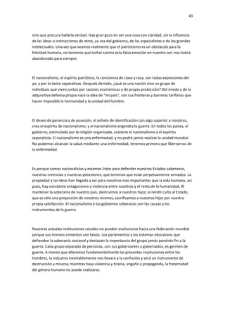 43
sino que procura hallarla verdad. Hay gran gozo en ver una cosa con claridad, sin la influencia
de las ideas o instrucciones de otros, ya sea del gobierno, de los especialistas o de los grandes
intelectuales. Una vez que veamos realmente que el patriotismo es un obstáculo para la
felicidad humana, no tenemos que luchar contra esta falsa emoción en nuestro ser; nos habrá
abandonado para siempre.
El nacionalismo, el espíritu patriótico, la conciencia de clase y raza, son todas expresiones del
yo, y por lo tanto separativas. Después de todo, ¿qué es una nación sino un grupo de
individuos que viven juntos por razones económicas y de propia protección? Del miedo y de la
adquisitiva defensa propia nace la idea de “mi país”, son sus fronteras y barreras tarifárias que
hacen imposible la hermandad y la unidad del hombre.
El deseo de ganancia y de posesión, el anhelo de identificación con algo superior a nosotros,
crea el espíritu de nacionalismo, y el nacionalismo engendra la guerra. En todos los países, el
gobierno, estimulado por la religión organizada, sostiene el nacionalismo y el espíritu
separatista. El nacionalismo es una enfermedad, y no podrá jamás realizar la unidad mundial.
No podemos alcanzar la salud mediante una enfermedad, tenemos primero que libertarnos de
la enfermedad.
Es porque somos nacionalistas y estamos listos para defender nuestros Estados soberanos,
nuestras creencias y nuestras posesiones, que tenemos que estar perpetuamente armados. La
propiedad y las ideas han llegado a ser para nosotros más importantes que la vida humana; así
pues, hay constante antagonismo y violencia entre nosotros y el resto de la humanidad. Al
mantener la soberanía de nuestro país, destruimos a nuestros hijos; al rendir culto al Estado,
que es sólo una proyección de nosotros mismos, sacrificamos a nuestros hijos por nuestra
propia satisfacción. El nacionalismo y los gobiernos soberanos son las causas y los
instrumentos de la guerra.
Nuestras actuales instituciones sociales no pueden evolucionar hacia una federación mundial
porque sus mismos cimientos son falsos. Los parlamentos y los sistemas educativos que
defienden la soberanía nacional y destacan la importancia del grupo jamás pondrán fin a la
guerra. Cada grupo separado de personas, con sus gobernantes y gobernados, es germen de
guerra. A menos que alteremos fundamentalmente las presentes resoluciones entre los
hombres, la industria inevitablemente nos llevará a la confusión y será un instrumento de
destrucción y miseria; mientras haya violencia y tiranía, engaño y propaganda, la fraternidad
del género humano no puede realizarse.
 