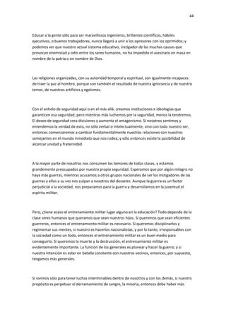 44
Educar a la gente sólo para ser maravillosos ingenieros, brillantes científicos, hábiles
ejecutivos, o buenos trabajadores, nunca llegará a unir a los opresores con los oprimidos; y
podemos ver que nuestro actual sistema educativo, instigador de las muchas causas que
provocan enemistad y odio entre los seres humanos, no ha impedido el asesinato en masa en
nombre de la patria o en nombre de Dios.
Las religiones organizadas, con su autoridad temporal y espiritual, son igualmente incapaces
de traer la paz al hombre, porque son también el resultado de nuestra ignorancia y de nuestro
temor, de nuestros artificios y egoísmos.
Con el anhelo de seguridad aquí o en el más allá, creamos instituciones e ideologías que
garanticen esa seguridad; pero mientras más luchemos por la seguridad, menos la tendremos.
El deseo de seguridad crea divisiones y aumenta el antagonismo. Si nosotros sentimos y
entendemos la verdad de esto, no sólo verbal o intelectualmente, sino con todo nuestro ser,
entonces comenzaremos a cambiar fundamentalmente nuestras relaciones con nuestros
semejantes en el mundo inmediato que nos rodea; y sólo entonces existe la posibilidad de
alcanzar unidad y fraternidad.
A la mayor parte de nosotros nos consumen los temores de todas clases, y estamos
grandemente preocupados por nuestra propia seguridad. Esperamos que por algún milagro no
haya más guerras, mientras acusamos a otros grupos nacionales de ser los instigadores de las
guerras y ellos a su vez nos culpan a nosotros del desastre. Aunque la guerra es un factor
perjudicial a la sociedad, nos preparamos para la guerra y desarrollamos en la juventud el
espíritu militar.
Pero, ¿tiene acaso el entrenamiento militar lugar alguno en la educación? Todo depende de la
clase seres humanos que queramos que sean nuestros hijos. Si queremos que sean eficientes
guerreros, entonces el entrenamiento militar es necesario. Si queremos disciplinarlos y
regimentar sus mentes, si nuestro es hacerlos nacionalistas, y por lo tanto, irresponsables con
la sociedad como un todo, entonces el entrenamiento militar es un buen medio para
conseguirlo. Si queremos la muerte y la destrucción, el entrenamiento militar es
evidentemente importante. La función de los generales es planear y hacer la guerra; y si
nuestra intención es estar en batalla constante con nuestros vecinos, entonces, por supuesto,
tengamos más generales.
Si vivimos sólo para tener luchas interminables dentro de nosotros y con los demás, si nuestro
propósito es perpetuar el derramamiento de sangre, la miseria, entonces debe haber más
 