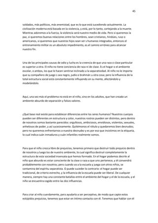 45
soldados, más políticos, más enemistad, que es lo que está sucediendo actualmente. La
civilización moderna está basada en la violencia, y está, por lo tanto, cortejando a la muerte.
Mientras adoremos a la fuerza, la violencia será nuestro medio de vida. Pero si queremos la
paz, si queremos buenas relaciones entre los hombres, sean cristianos, hindúes, ruso o
americanos, si queremos que nuestros hijos sean ser s humanos integrados, entonces el
entrenamiento militar es un absoluto impedimento, es el camino erróneo para alcanzar
nuestro fin.
Una de las principales causas de odio y lucha es la creencia de que una raza o clase particular
es superior a otra. El niño no tiene conciencia de raza ni de clase. Es el hogar o el ambiente
escolar, o ambos, los que le hacen sentirse inclinado a la separatividad. Al niño no le importa
que su compañero de juego s sea negro, judío o brahmán u otra cosa; pero la influencia de la
total estructura social está constantemente influyendo en su mente, afectándolo y
modelándolo.
Aquí, una vez más el problema no está en el niño, sino en los adultos, que han creado un
ambiente absurdo de separación y falsos valores.
¿Qué base real existe para establecer diferencias entre los seres humanos? Nuestros cuerpos
pueden ser diferentes en estructura y color, nuestros rostros pueden ser distintos, pero dentro
de nosotros somos bastante parecidos: orgullosos, ambiciosos, envidiosos, violentos, sexuales,
anhelosos de poder, y así sucesivamente. Quitémonos el rótulo y quedaremos bien desnudos;
pero no queremos enfrentarnos a nuestra desnudez y es por eso que insistimos en la etiqueta,
lo cual indica cuán inmaduros y cuán infantiles realmente somos.
Para que el niño crezca libre de prejuicios, tenemos primero que destruir todo prejuicio dentro
de nosotros y luego los de nuestro ambiente, lo cual significa destruir completamente la
estructura de esta sociedad insensata que hemos formado. En el hogar podemos decirle al
niño que absurdo es estar consciente de la clase o raza a que uno pertenece, y él convendrá
probablemente con nosotros; pero cuando va a la escuela y juega con otros niños, se
contamina del espíritu separatista. O puede suceder lo contrario: el hogar puede ser
tradicional, de criterio estrecho, y la influencia de la escuela puede ser liberal. De cualquier
manera, siempre hay una constante batallas entre el ambiente del hogar y el de la escuela, y el
niño se encuentra cogido entre las dos influencias.
Para criar al niño cuerdamente, para ayudarlo a ser perceptivo, de modo que capte estos
estúpidos prejuicios, tenemos que estar en íntimo contacto con él. Tenemos que hablar con él
 