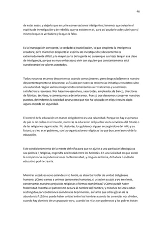 46
de estas cosas, y dejarlo que escuche conversaciones inteligentes; tenemos que avivarle el
espíritu de investigación y de rebeldía que ya existen en él, para así ayudarle a descubrir por sí
mismo lo que es verdadero y lo que es falso.
Es la investigación constante, la verdadera insatisfacción, lo que despierta la inteligencia
creadora; pero mantener despierto el espíritu de investigación y descontento es
extremadamente difícil; y la mayor parte de la gente no quiere que sus hijos tengan esa clase
de inteligencia, porque es muy embarazoso vivir con alguien que constantemente está
cuestionando los valores aceptados.
Todos nosotros estamos descontentos cuando somos jóvenes; pero desgraciadamente nuestro
descontento pronto se desvanece, asfixiado por nuestras tendencias imitativas y nuestro culto
a la autoridad. Según vamos envejeciendo comenzamos a cristalizarnos y a sentirnos
satisfechos y recelosos. Nos hacemos ejecutivos, sacerdotes, empleados de banco, directores
de fábricas, técnicos, y comenzamos a deteriorarnos. Puesto que deseamos conservar nuestros
puestos, defendemos la sociedad destructora que nos ha colocado en ellos y nos ha dado
alguna medida de seguridad.
El control de la educación en manos del gobierno es una calamidad. Porque no hay esperanza
de paz ni de orden en el mundo, mientras la educación del pueblo sea la servidora del Estado o
de las religiones organizadas. No obstante, los gobiernos siguen encargándose del niño y su
futuro; y si no es el gobierno, son las organizaciones religiosas las que buscan el control de la
educación.
Este condicionamiento de la mente del niño para que se ajuste a una particular ideología ya
sea política o religiosa, engendra enemistad entre los hombres. En una sociedad en que existe
la competencia no podemos tener confraternidad, y ninguna reforma, dictadura o método
educativo podría crearla.
Mientras usted sea novo zelandés y yo hindú, es absurdo hablar de unidad del género
humano. ¿Cómo vamos a unirnos como seres humanos, si usted en su país y yo en el mío,
conservamos nuestros prejuicios religiosos y formas económicas? ¿Cómo puede haber
fraternidad mientras el patriotismo separa al hombre del hombre, y millones de seres están
restringidos por condiciones económicas deprimentes, en tanto que otros gozan de la
abundancia? ¿Cómo puede haber unidad entre los hombres cuando las creencias nos dividen,
cuando hay dominio de un grupo por otro, cuando los ricos son poderosos y los pobres tratan
 