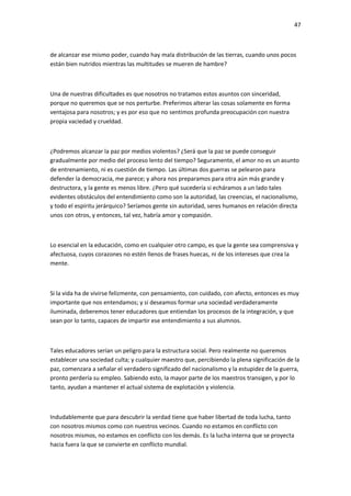 47
de alcanzar ese mismo poder, cuando hay mala distribución de las tierras, cuando unos pocos
están bien nutridos mientras las multitudes se mueren de hambre?
Una de nuestras dificultades es que nosotros no tratamos estos asuntos con sinceridad,
porque no queremos que se nos perturbe. Preferimos alterar las cosas solamente en forma
ventajosa para nosotros; y es por eso que no sentimos profunda preocupación con nuestra
propia vaciedad y crueldad.
¿Podremos alcanzar la paz por medios violentos? ¿Será que la paz se puede conseguir
gradualmente por medio del proceso lento del tiempo? Seguramente, el amor no es un asunto
de entrenamiento, ni es cuestión de tiempo. Las últimas dos guerras se pelearon para
defender la democracia, me parece; y ahora nos preparamos para otra aún más grande y
destructora, y la gente es menos libre. ¿Pero qué sucedería si echáramos a un lado tales
evidentes obstáculos del entendimiento como son la autoridad, las creencias, el nacionalismo,
y todo el espíritu jerárquico? Seríamos gente sin autoridad, seres humanos en relación directa
unos con otros, y entonces, tal vez, habría amor y compasión.
Lo esencial en la educación, como en cualquier otro campo, es que la gente sea comprensiva y
afectuosa, cuyos corazones no estén llenos de frases huecas, ni de los intereses que crea la
mente.
Si la vida ha de vivirse felizmente, con pensamiento, con cuidado, con afecto, entonces es muy
importante que nos entendamos; y si deseamos formar una sociedad verdaderamente
iluminada, deberemos tener educadores que entiendan los procesos de la integración, y que
sean por lo tanto, capaces de impartir ese entendimiento a sus alumnos.
Tales educadores serían un peligro para la estructura social. Pero realmente no queremos
establecer una sociedad culta; y cualquier maestro que, percibiendo la plena significación de la
paz, comenzara a señalar el verdadero significado del nacionalismo y la estupidez de la guerra,
pronto perdería su empleo. Sabiendo esto, la mayor parte de los maestros transigen, y por lo
tanto, ayudan a mantener el actual sistema de explotación y violencia.
Indudablemente que para descubrir la verdad tiene que haber libertad de toda lucha, tanto
con nosotros mismos como con nuestros vecinos. Cuando no estamos en conflicto con
nosotros mismos, no estamos en conflicto con los demás. Es la lucha interna que se proyecta
hacia fuera la que se convierte en conflicto mundial.
 