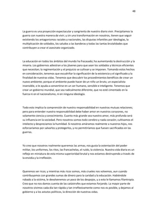 48
La guerra es una proyección espectacular y sangrienta de nuestro diario vivir. Precipitamos la
guerra con nuestra manera de vivir; y sin una transformación en nosotros, tienen que seguir
existiendo los antagonismos raciales y nacionales, las disputas infantiles por ideologías, la
multiplicación de soldados, los saludos a las banderas y todas las tantas brutalidades que
contribuyen a crear el asesinato organizado.
La educación en todos los ámbitos del mundo ha fracasado; ha aumentando la destrucción y la
miseria. Los gobiernos adiestran a los jóvenes para que sean los soldados y técnicos eficientes
que necesitan; la regimentación y el prejuicio se cultivan y se imponen. Tomando estos hechos
en consideración, tenemos que escudriñar la significación de la existencia y el significado y la
finalidad de nuestras vidas. Tenemos que descubrir los procedimientos benéficos de crear un
nuevo ambiente; porque el ambiente puede hacer de un niño un bruto, un especialista
insensible, o le ayuda a convertirse en un ser humano, sensible e inteligente. Tenemos que
crear un gobierno mundial, que sea radicalmente diferente, que no esté cimentado en la
fuerza ni en el nacionalismo, ni en ninguna ideología.
Todo esto implica la comprensión de nuestra responsabilidad en nuestras mutuas relaciones;
pero para entender nuestra responsabilidad debe haber amor en nuestros corazones, no
solamente ciencia y conocimiento. Cuanto más grande sea nuestro amor, más profunda será
su influencia en la sociedad. Pero nosotros somos todo cerebro y nada corazón; cultivamos el
intelecto y despreciamos la humildad. Si nosotros amáramos realmente a nuestros hijos, nos
esforzaríamos por salvarlos y protegerlos, y no permitiríamos que fuesen sacrificados en las
guerras.
Yo creo que nosotros realmente queremos las armas; nos gusta la ostentación del poder
militar, los uniformes, los ritos, las francachelas, el ruido, la violencia. Nuestra vida diaria es un
reflejo en miniatura de esta misma superioridad brutal y nos estamos destruyendo a través de
la envidia y la irreflexión.
Queremos ser ricos; y mientras más ricos somos, más crueles nos volvemos, aun cuando
contribuyamos con grandes sumas de dinero para la caridad y la educación. Habiéndole
robado a la victima, le devolveremos un poco de los despojos, y a esto le llamamos filantropía.
Creo que no nos damos cuenta de las catástrofes que estamos forjando. La mayor parte de
nosotros vivimos cada día tan rápida y tan irreflexivamente como nos es posible, y dejamos al
gobierno y a los astutos políticos, la dirección de nuestras vidas.
 