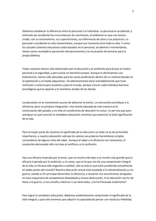 5
Debemos establecer la diferencia entre lo personal y lo individual. Lo personal es accidental; y
entiendo por accidental las circunstancias de nacimiento, el ambiente en que nos hemos
criado, con su nacionalismo, sus supersticiones, sus diferencias de clase y sus prejuicios. Lo
personal o accidental es sólo momentáneo, aunque ese momento dure toda la vida. Y como
los actuales sistemas educativos están basados en lo personal, accidental o momentáneo,
tienen como resultado la perversión del pensamiento y la inculcación de temores para la
propia defensa.
Todos nosotros hemos sido adiestrados por la educación y el ambiente para buscar el medro
personal y la seguridad, y para luchar en beneficio propio. Aunque lo disimulemos con
eufemismos, hemos sido educados para las varias profesiones dentro de un sistema basado en
la explotación y el miedo adquisitivo. Tal adiestramiento tiene inevitablemente que traer
confusión y miseria para nosotros y para el mundo, porque crea en cada individuo barreras
psicológicas que lo separan y lo mantiene aislado de los demás.
La educación no es meramente asunto de adiestrar la mente. La instrucción contribuye a la
eficiencia, pero no produce integración. Una mente educada de esta manera es la
continuación del pasado, y no está en condiciones de descubrir lo nuevo. Es por eso que para
averiguar en qué consiste la verdadera educación, tenemos que examinar la total significación
de la vida.
Para la mayor parte de nosotros el significado de la vida como un todo no es de primordial
importancia, y nuestra educación subraya los valores secundarios haciéndonos simples
conocedores de alguna rama del saber. Aunque el saber y la eficiencia son necesarios, el
recalcarlos demasiado sólo nos leva al conflicto y a la confusión.
Hay una eficacia inspirada por el amor, que va mucho más lejos y es mucho más grande que la
eficacia inspirada por la ambición; y sin amor, que es lo que nos da una comprensión integral
de la vida, la eficacia sólo engendra crueldad. ¿No es esto lo que está sucediendo actualmente
en todas partes del mundo? Nuestra educación actual está acoplada a la industrialización y a la
guerra, siendo su fin principal desarrollar la eficiencia, y nosotros nos encontramos atrapados
en esta maquinaria de competencia despiadada y mutua destrucción. Si la educación nos ha de
llevar a la guerra, si nos enseña a destruir o ser destruidos, ¿no ha fracasado totalmente?
Para lograr la verdadera educación, debemos evidentemente comprender el significado de la
vida integral, y para ello tenemos que adquirir la capacidad de pensar con rectitud y fidelidad,
 