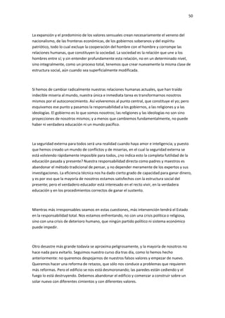 50
La expansión y el predominio de los valores sensuales crean necesariamente el veneno del
nacionalismo, de las fronteras económicas, de los gobiernos soberanos y del espíritu
patriótico, todo lo cual excluye la cooperación del hombre con el hombre y corrompe las
relaciones humanas, que constituyen la sociedad. La sociedad es la relación que une a los
hombres entre sí; y sin entender profundamente esta relación, no en un determinado nivel,
sino integralmente, como un proceso total, tenemos que crear nuevamente la misma clase de
estructura social, aún cuando sea superficialmente modificada.
Si hemos de cambiar radicalmente nuestras relaciones humanas actuales, que han traído
indecible miseria al mundo, nuestra única e inmediata tarea es transformarnos nosotros
mismos por el autoconocimiento. Así volveremos al punto central, que constituye el yo; pero
esquivamos ese punto y pasamos la responsabilidad a los gobiernos, a las religiones y a las
ideologías. El gobierno es lo que somos nosotros; las religiones y las ideologías no son sino
proyecciones de nosotros mismos; y a menos que cambiemos fundamentalmente, no puede
haber ni verdadera educación ni un mundo pacífico.
La seguridad externa para todos será una realidad cuando haya amor e inteligencia; y puesto
que hemos creado un mundo de conflictos y de miserias, en el cual la seguridad externa se
está volviendo rápidamente imposible para todos, ¿no indica esto la completa futilidad de la
educación pasada y presente? Nuestra responsabilidad directa como padres y maestros es
abandonar el método tradicional de pensar, y no depender meramente de los expertos y sus
investigaciones. La eficiencia técnica nos ha dado cierto grado de capacidad para ganar dinero,
y es por eso que la mayoría de nosotros estamos satisfechos con la estructura social del
presente; pero el verdadero educador está interesado en el recto vivir, en la verdadera
educación y en los procedimientos correctos de ganar el sustento.
Mientras más irresponsables seamos en estas cuestiones, más intervención tendrá el Estado
en la responsabilidad total. Nos estamos enfrentando, no con una crisis política o religiosa,
sino con una crisis de deterioro humano, que ningún partido político ni sistema económico
puede impedir.
Otro desastre más grande todavía se aproxima peligrosamente, y la mayoría de nosotros no
hace nada para evitarlo. Seguimos nuestro curso día tras día, como lo hemos hecho
anteriormente: no queremos despojarnos de nuestros falsos valores y empezar de nuevo.
Queremos hacer una reforma de retazos, que sólo nos conduce a problemas que requieren
más reformas. Pero el edificio se nos está desmoronando; las paredes están cediendo y el
fuego lo está destruyendo. Debemos abandonar el edificio y comenzar a construir sobre un
solar nuevo con diferentes cimientos y con diferentes valores.
 
