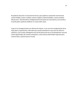 51
No podemos descartar el conocimiento técnico; pero podemos comprender internamente
nuestra fealdad, nuestra crueldad, nuestros engaños y deshonestidades, nuestra completa
falta de amor. Sólo librándonos inteligentemente del espíritu de nacionalismo, de la envidia y
la sed de poder, podemos establecer un nuevo orden social.
La paz no se conseguirá jamás con reformas de retazos, ni con una mera reorganización de las
viejas ideas y supersticiones. Sólo habrá paz cuando entendamos lo que está más allá de la
superficie, y por lo tanto, detengamos esta ola de destrucción que se ha desatado por causa de
nuestra agresividad y de nuestros semejantes; y sólo entonces podrá haber esperanza para
nuestros hijos y salvación para el mundo.
 