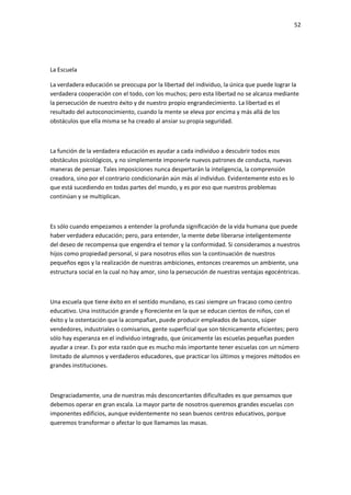 52
La Escuela
La verdadera educación se preocupa por la libertad del individuo, la única que puede lograr la
verdadera cooperación con el todo, con los muchos; pero esta libertad no se alcanza mediante
la persecución de nuestro éxito y de nuestro propio engrandecimiento. La libertad es el
resultado del autoconocimiento, cuando la mente se eleva por encima y más allá de los
obstáculos que ella misma se ha creado al ansiar su propia seguridad.
La función de la verdadera educación es ayudar a cada individuo a descubrir todos esos
obstáculos psicológicos, y no simplemente imponerle nuevos patrones de conducta, nuevas
maneras de pensar. Tales imposiciones nunca despertarán la inteligencia, la comprensión
creadora, sino por el contrario condicionarán aún más al individuo. Evidentemente esto es lo
que está sucediendo en todas partes del mundo, y es por eso que nuestros problemas
continúan y se multiplican.
Es sólo cuando empezamos a entender la profunda significación de la vida humana que puede
haber verdadera educación; pero, para entender, la mente debe liberarse inteligentemente
del deseo de recompensa que engendra el temor y la conformidad. Si consideramos a nuestros
hijos como propiedad personal, si para nosotros ellos son la continuación de nuestros
pequeños egos y la realización de nuestras ambiciones, entonces crearemos un ambiente, una
estructura social en la cual no hay amor, sino la persecución de nuestras ventajas egocéntricas.
Una escuela que tiene éxito en el sentido mundano, es casi siempre un fracaso como centro
educativo. Una institución grande y floreciente en la que se educan cientos de niños, con el
éxito y la ostentación que la acompañan, puede producir empleados de bancos, súper
vendedores, industriales o comisarios, gente superficial que son técnicamente eficientes; pero
sólo hay esperanza en el individuo integrado, que únicamente las escuelas pequeñas pueden
ayudar a crear. Es por esta razón que es mucho más importante tener escuelas con un número
limitado de alumnos y verdaderos educadores, que practicar los últimos y mejores métodos en
grandes instituciones.
Desgraciadamente, una de nuestras más desconcertantes dificultades es que pensamos que
debemos operar en gran escala. La mayor parte de nosotros queremos grandes escuelas con
imponentes edificios, aunque evidentemente no sean buenos centros educativos, porque
queremos transformar o afectar lo que llamamos las masas.
 