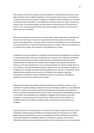 53
Pero, ¿qué son las masas? Usted y yo. No nos perdamos en el pensamiento de que las masas
deben también recibir verdadera educación. La consideración de las masas es una forma de
escape para librarnos de una acción inmediata. La verdadera educación llegará a ser universal
si empezamos por lo inmediato, si nos entendemos nosotros mismos en nuestra relación con
nuestros hijos, con nuestros amigos y vecinos. Nuestros propios actos en el mundo en que
vivimos, en el mundo de nuestra familia y de nuestros amigos, ejercerán una influencia y un
efecto cada vez más amplios.
Al darnos cuenta perfecta de nosotros mismos en todas nuestras relaciones, empezamos por
descubrir las confusiones y limitaciones que existen dentro de nuestro ser, de las cuales
estamos ahora ignorantes; y al darnos cuenta de ellas las comprenderemos y las eliminaremos.
Sin esta comprensión y el autoconocimiento que produce, cualquier reforma en la educación o
en cualquier otro campo, sólo conducirá a más antagonismo y miseria.
Al establecer enormes instituciones y emplear muchos maestros que dependen de un sistema,
en vez de comprender y observar sus relaciones con el alumno, como individuo, meramente
alentamos la acumulación de datos, el desarrollo de la capacidad y del hábito de pensar
mecánicamente, de acuerdo con un patrón; pero la verdad es que nada de esto ayuda al
alumno a crecer para convertirse en un ser humano integrado. Los sistemas pueden tener un
uso limitado en manos de educadores alertas y reflexivos, pero no contribuyen a despertar la
inteligencia. Sin embargo, es extraño que tales palabras como “sistema” e “institución” hayan
adquirido tanta importancia para nosotros. Los símbolos han ocupado el lugar que
corresponde a la realidad, y estamos satisfechos de que así sea; porque la realidad nos
perturba, mientras que las sombras nos consuelan.
Nada de valor fundamental puede realizarse por medio de la instrucción en masa, si no es
mediante un estudio cuidadoso y comprensivo de las dificultades, tendencias y capacidades de
cada niño; y todos los que se dan cuenta de esto y desean sinceramente comprenderse a sí
mismos y ayudar a la juventud, deben unirse y fundar una escuela que tenga significación vital
en la vida del niño ayudándolo a ser inteligente e integrado. Para empezar una escuela
semejante, no se necesita esperar hasta tener los medios necesarios. Se puede ser un
verdadero maestro en el hogar y las oportunidades se presentan a los que actúan con
seriedad.
Aquellos que aman a sus propios hijos y a los niños que los rodean, y que por lo tanto actúan
seriamente, tratarán de que se establezca una buena escuela en la cercanía o en su propio
hogar. Entonces vendrá el dinero, que es la consideración menos importante. Para sostener
una escuela pequeña, de verdadera calidad, se necesita, por supuesto, vencer ciertas
dificultades financieras; sólo prosperará a base de sacrificio personal, no de una crecida cuenta
 