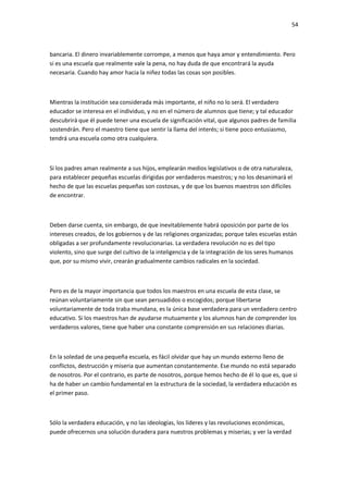 54
bancaria. El dinero invariablemente corrompe, a menos que haya amor y entendimiento. Pero
si es una escuela que realmente vale la pena, no hay duda de que encontrará la ayuda
necesaria. Cuando hay amor hacia la niñez todas las cosas son posibles.
Mientras la institución sea considerada más importante, el niño no lo será. El verdadero
educador se interesa en el individuo, y no en el número de alumnos que tiene; y tal educador
descubrirá que él puede tener una escuela de significación vital, que algunos padres de familia
sostendrán. Pero el maestro tiene que sentir la llama del interés; si tiene poco entusiasmo,
tendrá una escuela como otra cualquiera.
Si los padres aman realmente a sus hijos, emplearán medios legislativos o de otra naturaleza,
para establecer pequeñas escuelas dirigidas por verdaderos maestros; y no los desanimará el
hecho de que las escuelas pequeñas son costosas, y de que los buenos maestros son difíciles
de encontrar.
Deben darse cuenta, sin embargo, de que inevitablemente habrá oposición por parte de los
intereses creados, de los gobiernos y de las religiones organizadas; porque tales escuelas están
obligadas a ser profundamente revolucionarias. La verdadera revolución no es del tipo
violento, sino que surge del cultivo de la inteligencia y de la integración de los seres humanos
que, por su mismo vivir, crearán gradualmente cambios radicales en la sociedad.
Pero es de la mayor importancia que todos los maestros en una escuela de esta clase, se
reúnan voluntariamente sin que sean persuadidos o escogidos; porque libertarse
voluntariamente de toda traba mundana, es la única base verdadera para un verdadero centro
educativo. Si los maestros han de ayudarse mutuamente y los alumnos han de comprender los
verdaderos valores, tiene que haber una constante comprensión en sus relaciones diarias.
En la soledad de una pequeña escuela, es fácil olvidar que hay un mundo externo lleno de
conflictos, destrucción y miseria que aumentan constantemente. Ese mundo no está separado
de nosotros. Por el contrario, es parte de nosotros, porque hemos hecho de él lo que es, que si
ha de haber un cambio fundamental en la estructura de la sociedad, la verdadera educación es
el primer paso.
Sólo la verdadera educación, y no las ideologías, los líderes y las revoluciones económicas,
puede ofrecernos una solución duradera para nuestros problemas y miserias; y ver la verdad
 