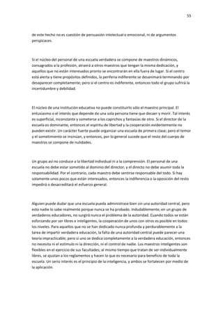 55
de este hecho no es cuestión de persuasión intelectual o emocional, ni de argumentos
perspicaces.
Si el núcleo del personal de una escuela verdadera se compone de maestros dinámicos,
consagrados a la profesión, atraerá a otros maestros que tengan la misma dedicación, y
aquellos que no están interesados pronto se encontrarán en ella fuera de lugar. Si el centro
está alerta y tiene propósitos definidos, la periferia indiferente se desanimará terminando por
desaparecer completamente; pero si el centro es indiferente, entonces todo el grupo sufrirá la
incertidumbre y debilidad.
El núcleo de una institución educativa no puede constituirlo sólo el maestro principal. El
entusiasmo o el interés que depende de una sola persona tiene que decaer y morir. Tal interés
es superficial, inconstante y someterse a los caprichos y fantasías de otro. Si el director de la
escuela es dominante, entonces el espíritu de libertad y la cooperación evidentemente no
pueden existir. Un carácter fuerte puede organizar una escuela de primera clase; pero el temor
y el sometimiento se insinúan, y entonces, por lo general sucede que el resto del cuerpo de
maestros se compone de nulidades.
Un grupo así no conduce a la libertad individual ni a la comprensión. El personal de una
escuela no debe estar sometido al dominio del director, y el directo no debe asumir toda la
responsabilidad. Por el contrario, cada maestro debe sentirse responsable del todo. Si hay
solamente unos pocos que están interesados, entonces la indiferencia o la oposición del resto
impedirá o desacreditará el esfuerzo general.
Alguien puede dudar que una escuela pueda administrase bien sin una autoridad central, pero
esto nadie lo sabe realmente porque nunca se ha probado. Indudablemente; en un grupo de
verdaderos educadores, no surgirá nunca el problema de la autoridad. Cuando todos se están
esforzando por ser libres e inteligentes, la cooperación de unos con otros es posible en todos
los niveles. Para aquellos que no se han dedicado nunca profunda y perdurablemente a la
tarea de impartir verdadera educación, la falta de una autoridad central puede parecer una
teoría impracticable; pero si uno se dedica completamente a la verdadera educación, entonces
no necesita ni el estímulo ni la dirección, ni el control de nadie. Los maestros inteligentes son
flexibles en el ejercicio de sus facultades; al mismo tiempo que tratan de ser individualmente
libres, se ajustan a los reglamentos y hacen lo que es necesario para beneficio de toda la
escuela. Un serio interés es el principio de la inteligencia, y ambos se fortalecen por medio de
la aplicación.
 
