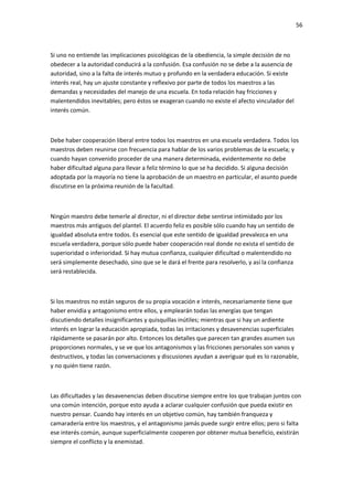 56
Si uno no entiende las implicaciones psicológicas de la obediencia, la simple decisión de no
obedecer a la autoridad conducirá a la confusión. Esa confusión no se debe a la ausencia de
autoridad, sino a la falta de interés mutuo y profundo en la verdadera educación. Si existe
interés real, hay un ajuste constante y reflexivo por parte de todos los maestros a las
demandas y necesidades del manejo de una escuela. En toda relación hay fricciones y
malentendidos inevitables; pero éstos se exageran cuando no existe el afecto vinculador del
interés común.
Debe haber cooperación liberal entre todos los maestros en una escuela verdadera. Todos los
maestros deben reunirse con frecuencia para hablar de los varios problemas de la escuela; y
cuando hayan convenido proceder de una manera determinada, evidentemente no debe
haber dificultad alguna para llevar a feliz término lo que se ha decidido. Si alguna decisión
adoptada por la mayoría no tiene la aprobación de un maestro en particular, el asunto puede
discutirse en la próxima reunión de la facultad.
Ningún maestro debe temerle al director, ni el director debe sentirse intimidado por los
maestros más antiguos del plantel. El acuerdo feliz es posible sólo cuando hay un sentido de
igualdad absoluta entre todos. Es esencial que este sentido de igualdad prevalezca en una
escuela verdadera, porque sólo puede haber cooperación real donde no exista el sentido de
superioridad o inferioridad. Si hay mutua confianza, cualquier dificultad o malentendido no
será simplemente desechado, sino que se le dará el frente para resolverlo, y así la confianza
será restablecida.
Si los maestros no están seguros de su propia vocación e interés, necesariamente tiene que
haber envidia y antagonismo entre ellos, y emplearán todas las energías que tengan
discutiendo detalles insignificantes y quisquillas inútiles; mientras que si hay un ardiente
interés en lograr la educación apropiada, todas las irritaciones y desavenencias superficiales
rápidamente se pasarán por alto. Entonces los detalles que parecen tan grandes asumen sus
proporciones normales, y se ve que los antagonismos y las fricciones personales son vanos y
destructivos, y todas las conversaciones y discusiones ayudan a averiguar qué es lo razonable,
y no quién tiene razón.
Las dificultades y las desavenencias deben discutirse siempre entre los que trabajan juntos con
una común intención, porque esto ayuda a aclarar cualquier confusión que pueda existir en
nuestro pensar. Cuando hay interés en un objetivo común, hay también franqueza y
camaradería entre los maestros, y el antagonismo jamás puede surgir entre ellos; pero si falta
ese interés común, aunque superficialmente cooperen por obtener mutua beneficio, existirán
siempre el conflicto y la enemistad.
 