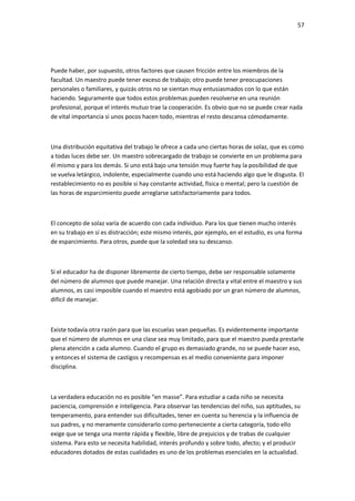 57
Puede haber, por supuesto, otros factores que causen fricción entre los miembros de la
facultad. Un maestro puede tener exceso de trabajo; otro puede tener preocupaciones
personales o familiares, y quizás otros no se sientan muy entusiasmados con lo que están
haciendo. Seguramente que todos estos problemas pueden resolverse en una reunión
profesional, porque el interés mutuo trae la cooperación. Es obvio que no se puede crear nada
de vital importancia si unos pocos hacen todo, mientras el resto descansa cómodamente.
Una distribución equitativa del trabajo le ofrece a cada uno ciertas horas de solaz, que es como
a todas luces debe ser. Un maestro sobrecargado de trabajo se convierte en un problema para
él mismo y para los demás. Si uno está bajo una tensión muy fuerte hay la posibilidad de que
se vuelva letárgico, indolente, especialmente cuando uno está haciendo algo que le disgusta. El
restablecimiento no es posible si hay constante actividad, física o mental; pero la cuestión de
las horas de esparcimiento puede arreglarse satisfactoriamente para todos.
El concepto de solaz varía de acuerdo con cada individuo. Para los que tienen mucho interés
en su trabajo en sí es distracción; este mismo interés, por ejemplo, en el estudio, es una forma
de esparcimiento. Para otros, puede que la soledad sea su descanso.
Si el educador ha de disponer libremente de cierto tiempo, debe ser responsable solamente
del número de alumnos que puede manejar. Una relación directa y vital entre el maestro y sus
alumnos, es casi imposible cuando el maestro está agobiado por un gran número de alumnos,
difícil de manejar.
Existe todavía otra razón para que las escuelas sean pequeñas. Es evidentemente importante
que el número de alumnos en una clase sea muy limitado, para que el maestro pueda prestarle
plena atención a cada alumno. Cuando el grupo es demasiado grande, no se puede hacer eso,
y entonces el sistema de castigos y recompensas es el medio conveniente para imponer
disciplina.
La verdadera educación no es posible “en masse”. Para estudiar a cada niño se necesita
paciencia, comprensión e inteligencia. Para observar las tendencias del niño, sus aptitudes, su
temperamento, para entender sus dificultades, tener en cuenta su herencia y la influencia de
sus padres, y no meramente considerarlo como perteneciente a cierta categoría, todo ello
exige que se tenga una mente rápida y flexible, libre de prejuicios y de trabas de cualquier
sistema. Para esto se necesita habilidad, interés profundo y sobre todo, afecto; y el producir
educadores dotados de estas cualidades es uno de los problemas esenciales en la actualidad.
 