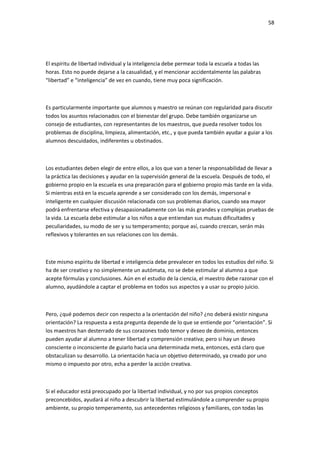 58
El espíritu de libertad individual y la inteligencia debe permear toda la escuela a todas las
horas. Esto no puede dejarse a la casualidad, y el mencionar accidentalmente las palabras
“libertad” e “inteligencia” de vez en cuando, tiene muy poca significación.
Es particularmente importante que alumnos y maestro se reúnan con regularidad para discutir
todos los asuntos relacionados con el bienestar del grupo. Debe también organizarse un
consejo de estudiantes, con representantes de los maestros, que pueda resolver todos los
problemas de disciplina, limpieza, alimentación, etc., y que pueda también ayudar a guiar a los
alumnos descuidados, indiferentes u obstinados.
Los estudiantes deben elegir de entre ellos, a los que van a tener la responsabilidad de llevar a
la práctica las decisiones y ayudar en la supervisión general de la escuela. Después de todo, el
gobierno propio en la escuela es una preparación para el gobierno propio más tarde en la vida.
Si mientras está en la escuela aprende a ser considerado con los demás, impersonal e
inteligente en cualquier discusión relacionada con sus problemas diarios, cuando sea mayor
podrá enfrentarse efectiva y desapasionadamente con las más grandes y complejas pruebas de
la vida. La escuela debe estimular a los niños a que entiendan sus mutuas dificultades y
peculiaridades, su modo de ser y su temperamento; porque así, cuando crezcan, serán más
reflexivos y tolerantes en sus relaciones con los demás.
Este mismo espíritu de libertad e inteligencia debe prevalecer en todos los estudios del niño. Si
ha de ser creativo y no simplemente un autómata, no se debe estimular al alumno a que
acepte fórmulas y conclusiones. Aún en el estudio de la ciencia, el maestro debe razonar con el
alumno, ayudándole a captar el problema en todos sus aspectos y a usar su propio juicio.
Pero, ¿qué podemos decir con respecto a la orientación del niño? ¿no deberá existir ninguna
orientación? La respuesta a esta pregunta depende de lo que se entiende por “orientación”. Si
los maestros han desterrado de sus corazones todo temor y deseo de dominio, entonces
pueden ayudar al alumno a tener libertad y comprensión creativa; pero si hay un deseo
consciente o inconsciente de guiarlo hacia una determinada meta, entonces, está claro que
obstaculizan su desarrollo. La orientación hacia un objetivo determinado, ya creado por uno
mismo o impuesto por otro, echa a perder la acción creativa.
Si el educador está preocupado por la libertad individual, y no por sus propios conceptos
preconcebidos, ayudará al niño a descubrir la libertad estimulándole a comprender su propio
ambiente, su propio temperamento, sus antecedentes religiosos y familiares, con todas las
 