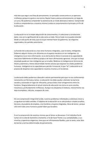 6
más bien que seguir una línea de pensamiento. Un pensador consecuente es un apersona
irreflexiva, porque se ajusta a una norma. Repite frases y piensa rutinariamente a lo largo de
un surco. No podemos comprender la existencia de un modo abstracto o teórico. Comprender
la vida es comprendernos a nosotros mismos y estos es conjuntamente el principio y el fin de
la educación.
La educación no es la simple adquisición de conocimientos, ni coleccionar y correlacionar
datos, sino ver la significación de la vida como un todo. Pero el todo no se puede entender
desde un solo punto de vista, que es lo que intentan hacer los gobiernos, las religiones
organizadas y los partidos autoritarios.
La función de la educación es crear seres humanos integrados, y por lo tanto, inteligentes.
Podemos adquirir títulos y ser eficientes en el aspecto mecánico sin ser inteligentes. La
inteligencia no es mera información; no se deriva de los libros ni consiste en la capacidad de
reaccionar hábilmente en defensa propia o de hacer afirmaciones agresivas. Uno que no haya
estudiado puede ser más inteligente que un erudito. Medimos la inteligencia en términos de
títulos y exámenes y hemos desarrollado mentes astutas que esquivan los vitales problemas
humanos. Inteligencia es la capacidad para percibir lo esencial, lo que “es” y educación es el
proceso de despertar esta capacidad en nosotros mismos y en los demás.
La educación debe ayudarnos a descubrir valores permanentes para que no nos conformemos
meramente con fórmulas y lemas. La educación nos debe ayudar a demoler las barreras
sociales y nacionales en lugar de reforzarlas, porque éstas crean antagonismos entre los
hombres. Desgraciadamente el actual sistema de educación nos torna en seres serviles,
mecánicos y profundamente irreflexivos. Aunque nos despierta el intelecto, interiormente nos
deja incompletos, ridículos, incapaces de crear.
Sin una comprensión integral de la vida, nuestros problemas individuales y colectivos crecen y
se agudizan en todos sentidos. El objetivo de la educación no es sólo producir simples eruditos,
técnicos y buscadores de empleos, sino hombres y mujeres integradas, libres de temor, porque
sólo entre tales seres humanos puede haber paz duradera.
Es en la comprensión de nosotros mismos que el temor se desvanece. Si el individuo ha de
luchar con la vida de momento a momento; si ha de hacer frente a sus complejidades, a sus
miserias y repentinas exigencias, tiene que ser infinitamente flexible, y por lo tanto, estar libre
de teorías y normas determinadas de pensamiento.
 