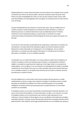 60
Desgraciadamente, la mayor parte de la gente no toma la vida en serio, excepto tal vez cuando
se trata de hacer dinero, de alcanzar poder o de buscar excitación sexual. No quiere hacer
frente a las otras complejidades de la vida; y es por eso que cuando sus hijos crecen, están
poco desarrollados y tan desintegrados como sus padres, en constante lucha con ellos mismos
y con el mundo.
Con gran facilidad decimos que amamos a nuestros hijos; pero, ¿hay en realidad amor en
nuestros corazones cuando aceptamos las condiciones sociales existentes, y cuando no
deseamos provocar un cambio fundamental en esta sociedad destructora? Y mientras
confiemos en que el especialista eduque a nuestros hijos, la confusión y la miseria
continuarán; porque el especialista está desintegrado él mismo por ocuparse de la parte y no
del todo.
En vez de ser la más honrada y responsable de las ocupaciones, la educación se considera con
menosprecio, y la mayor parte de los educadores siguen una línea de conducta rutinaria.
Realmente no están interesados en la integración ni en la inteligencia, sino en impartir
información; y un hombre que sólo imparte información, sin considerar que el mundo se
derrumba a su alrededor, no es un verdadero educador.
Un educador no es un simple informador; si no el que señala el cambio hacia la sabiduría y la
verdad. La verdad es mucho más importante que el maestro. La búsqueda de la verdad es
religión; y la verdad no es patrimonio de ningún país ni de ningún credo, ni se encuentra en
templo alguno, ni en una iglesia, ni en una mezquita. Sin la búsqueda de la verdad, la sociedad
se deteriora en corto tiempo. Para crear una nueva sociedad, cada uno de nosotros tiene que
ser un verdadero maestro, lo cual significa que tenemos que ser alumno y maestro; tenemos
que educarnos a nosotros mismos.
Si ha de establecerse un nuevo orden social, los que enseñan sólo por ganarse un sueldo
evidentemente no tienen un lugar como maestros. Considerar la enseñanza como un medio
para ganar la subsistencia es explotar a los niños en beneficio propio. En una sociedad
inteligente, los maestros tienen que preocuparse por su propio bienestar y la comunidad
proveerá sus necesidades.
El verdadero maestro no es el que ha levantado una impresionante institución educativa, ni el
que es instrumento de los políticos, ni el que está sujeto a un ideal, a una creencia o a un país.
El verdadero maestro es rico interiormente y por lo tanto no pide nada para él; no es
ambicioso, ni busca el poder en forma alguna; no usa su profesión como medio para conseguir
autoridad o posición, y está por lo tanto libre de toda coacción de la sociedad y de todo control
gubernamental. Tales maestros tienen lugar preferentemente en una sociedad culta, porque la
 