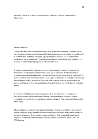 61
verdadera cultura no se basa en los ingenieros y los técnicos, sino en los verdaderos
educadores.
Padres y Maestros
La verdadera educación comienza con el educador, quien debe conocerse a sí mismo y estar
libre de patrones de pensamiento ya establecidos; porque según es él así será su enseñanza. Si
él no ha recibido verdadera educación, ¿qué puede enseñar que no sea el conocimiento
mecánico en que se ha educado? El problema, por lo tanto, no es el niño, sino los padres y el
maestro. El problema principal, pues, es educar al educador.
Si nosotros, que somos los educadores, no nos comprendemos a nosotros mismos, si no
entendemos nuestras relaciones con el niño, sino que lo atestamos de información y lo
preparamos para aprobar exámenes, ¿cómo podemos crear una nueva clase de educación? El
alumno va a la escuela a recibir dirección y ayuda; pero si el director, el ayudador, está confuso
y dominado por teorías, es estrecho de criterio y nacionalista, entonces, naturalmente, su
alumno será lo que es el maestro; y la educación se convierte en una fuente de más confusión
y lucha.
Si vemos la verdad de esto, nos daremos cuenta de lo importante que es empezar por
educarnos nosotros mismos en la forma debida. Tener gran interés en nuestra propia
reeducación, es mucho más necesario que preocuparnos por el futuro bienestar y la seguridad
de los niños.
Educar al educador, es decir, hacer que se entienda a sí mismo, es una de las empresas más
difíciles, porque la mayor parte de nosotros estamos ya cristalizados dentro de un sistema de
pensamiento o dentro de un molde de acción; nos hemos dado ya a una ideología, a una
religión, o a una norma determinada de conducta. Por esto enseñamos al niño QUE y no
CÓMO pensar.
 