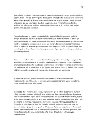 62
Más todavía, los padres y los maestros están mayormente ocupados con sus propios conflictos
y penas. Ricos o pobres, la mayor parte de los padres están absortos en sus propias ansiedades
y aflicciones. No están seriamente interesados en el actual deterioro moral y social, sino que
sólo desean que sus hijos logren la debida preparación para vivir en el mundo. Sienten
ansiedad por el futuro de sus hijos, anhelosos de educarlos a fin de consigan colocaciones
permanentes o que se casen bien.
Contrario a la creencia general, la mayoría de los padres de familia no aman a sus hijos,
aunque dicen que si los aman. Si los amaran de verdad, no destacarían tanto la familia y la
nación en oposición a la totalidad del mundo, lo que crea divisiones raciales y sociales entre los
hombres y trae como consecuencia la guerra y el hambre. Es realmente extraordinario que
mientras la gente se adiestra rigurosamente para ser abogados o médicos, pueden llegar a ser
también padres de familia sin haber tenido preparación alguna que los equipe para esta tarea
de tanta importancia.
Frecuentemente la familia, con sus tendencias de segregación, estimula el proceso general de
aislamiento, convirtiéndose así en un factor deteriorante en la sociedad. Es sólo cuando hay
amor y comprensión que las paredes del aislamiento se derrumban, y entonces la familia no es
por más tiempo un círculo cerrado, ni una prisión, ni un refugio; entonces los padres de familia
están en comunión, no solamente con sus hijos sino también con sus vecinos.
Al concentrarse en sus propios problemas, muchos padres pasan a los maestros la
responsabilidad por el bienestar de sus hijos, y entonces es importante que el educador se
ocupe también de educar a los padres.
El educador debe hablarles a los padres, explicándoles que el estado de confusión mundial
refleja su propia confusión individual. Debe señalar que el progreso científico en sí no puede
traer el cambio radical alguno en los valores existentes; que el adiestramiento técnico, que es
lo que hoy se llama educación, no le ha dado al hombre libertad ni lo ha hecho más feliz; y que
condicionar al alumno para que acepte el ambiente prevaleciente no puede conducir al
desarrollo de la inteligencia. Debe decirles a los padres lo que está tratando de hacer en
beneficio de sus hijos, y cómo es que lo está haciendo. Tiene que despertar la confianza de los
padres, no asumiendo la actitud de un especialista que trabaja con profanos ignorantes, sino
hablando con ellos del temperamento del niño, de sus dificultades y aptitudes y así
sucesivamente.
 