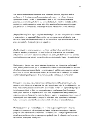 63
Si el maestro está realmente interesado en el niño como individuo, los padres tendrán
confianza en él. En este proceso el maestro educa a los padres y se educa a sí mismo,
aprendiendo de ellos a la vez. La verdadera educación es una tarea mutua, que exige
paciencia, consideración y afecto. En una comunidad culta, los maestros ilustrados podrían
resolver este problema de cómo educar a los niños, y deben efectuarse experimentos en
pequeña escala en torno de esta cuestión por maestros interesados y padres reflexivos.
¿Se preguntan los padres alguna vez por qué tienen hijos? ¿Es acaso para perpetuar su nombre
o para mantener su propiedad? ¿Quieren hijos meramente para su propio deleite, para
satisfacer sus necesidades emocionales? Si es así, entonces los hijos se convierten en meras
proyecciones de los deseos y temores de sus padres.
¿Pueden los padres reclamar que aman a sus hijos, cuando al educarlos erróneamente,
fomentan la envidia, la enemistad y la ambición? ¿Es acaso el amor el que estimula los
antagonismos nacionales y raciales que conducen a la guerra, a la destrucción y a la completa
miseria, el que coloca al hombre frente al hombre en nombre de la religión y de las ideologías?
Muchos padres alientan a sus hijos a seguir por los caminos que conducen al conflicto y al
dolor, no sólo permitiéndoles que se sometan a una clase de educación errónea, sino dándoles
el mal ejemplo de su propia conducta; y entonces, cuando los hijos crecen y sufren, oran por
ellos o buscan excusas por su comportamiento. El sufrimiento de los padres por sus hijos es
una forma de compasión posesiva de sí mismos que sólo existe cuando no hay amor.
Si los padres aman a sus hijos, no serán nacionalistas, ni se identificarán con ningún país;
porque el culto al Estado trae la guerra, que mata o mutila a sus hijos. Si los padres aman a sus
hijos, descubrirán cuáles son las verdaderas relaciones del hombre con la propiedad, porque el
instinto de posesión le ha dado a la propiedad una enorme y falsa significación que está
destruyendo al mundo. Si los padres aman a sus hijos, no pertenecerán a ninguna religión
organizada, porque el dogma y las creencias dividen a la gente en grupos opuestos, creando así
antagonismos entre los hombres. Si los padres aman a sus hijos, suprimirán la envidia y la
lucha y comenzarán a cambiar fundamentalmente la estructura de la sociedad actual.
Mientras queramos que nuestros hijos sean poderosos, que tengan mayores y mejores
colocaciones, que tengan más y más éxito en la vida, no hay amor en nuestros corazones,
porque el culto al éxito estimula el conflicto y la miseria. Amar a los hijos significa estar en
completa comunión con ellos; es tratar de que reciban la clase de educación que les ayude a
ser sensibles, inteligentes e integrados.
 
