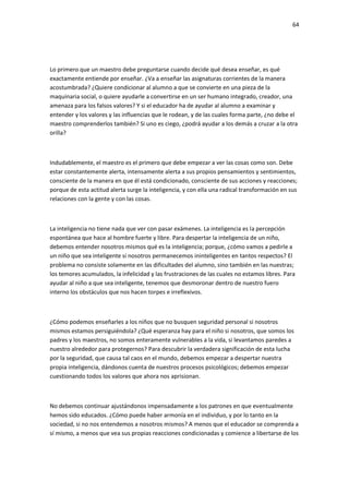 64
Lo primero que un maestro debe preguntarse cuando decide qué desea enseñar, es qué
exactamente entiende por enseñar. ¿Va a enseñar las asignaturas corrientes de la manera
acostumbrada? ¿Quiere condicionar al alumno a que se convierte en una pieza de la
maquinaria social, o quiere ayudarle a convertirse en un ser humano integrado, creador, una
amenaza para los falsos valores? Y si el educador ha de ayudar al alumno a examinar y
entender y los valores y las influencias que le rodean, y de las cuales forma parte, ¿no debe el
maestro comprenderlos también? Si uno es ciego, ¿podrá ayudar a los demás a cruzar a la otra
orilla?
Indudablemente, el maestro es el primero que debe empezar a ver las cosas como son. Debe
estar constantemente alerta, intensamente alerta a sus propios pensamientos y sentimientos,
consciente de la manera en que él está condicionado, consciente de sus acciones y reacciones;
porque de esta actitud alerta surge la inteligencia, y con ella una radical transformación en sus
relaciones con la gente y con las cosas.
La inteligencia no tiene nada que ver con pasar exámenes. La inteligencia es la percepción
espontánea que hace al hombre fuerte y libre. Para despertar la inteligencia de un niño,
debemos entender nosotros mismos qué es la inteligencia; porque, ¿cómo vamos a pedirle a
un niño que sea inteligente si nosotros permanecemos ininteligentes en tantos respectos? El
problema no consiste solamente en las dificultades del alumno, sino también en las nuestras;
los temores acumulados, la infelicidad y las frustraciones de las cuales no estamos libres. Para
ayudar al niño a que sea inteligente, tenemos que desmoronar dentro de nuestro fuero
interno los obstáculos que nos hacen torpes e irreflexivos.
¿Cómo podemos enseñarles a los niños que no busquen seguridad personal si nosotros
mismos estamos persiguiéndola? ¿Qué esperanza hay para el niño si nosotros, que somos los
padres y los maestros, no somos enteramente vulnerables a la vida, si levantamos paredes a
nuestro alrededor para protegernos? Para descubrir la verdadera significación de esta lucha
por la seguridad, que causa tal caos en el mundo, debemos empezar a despertar nuestra
propia inteligencia, dándonos cuenta de nuestros procesos psicológicos; debemos empezar
cuestionando todos los valores que ahora nos aprisionan.
No debemos continuar ajustándonos impensadamente a los patrones en que eventualmente
hemos sido educados. ¿Cómo puede haber armonía en el individuo, y por lo tanto en la
sociedad, si no nos entendemos a nosotros mismos? A menos que el educador se comprenda a
sí mismo, a menos que vea sus propias reacciones condicionadas y comience a libertarse de los
 