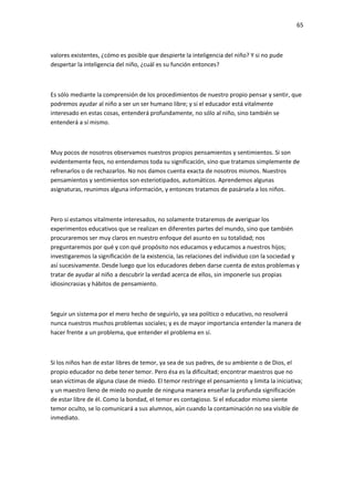 65
valores existentes, ¿cómo es posible que despierte la inteligencia del niño? Y si no pude
despertar la inteligencia del niño, ¿cuál es su función entonces?
Es sólo mediante la comprensión de los procedimientos de nuestro propio pensar y sentir, que
podremos ayudar al niño a ser un ser humano libre; y si el educador está vitalmente
interesado en estas cosas, entenderá profundamente, no sólo al niño, sino también se
entenderá a sí mismo.
Muy pocos de nosotros observamos nuestros propios pensamientos y sentimientos. Si son
evidentemente feos, no entendemos toda su significación, sino que tratamos simplemente de
refrenarlos o de rechazarlos. No nos damos cuenta exacta de nosotros mismos. Nuestros
pensamientos y sentimientos son esteriotipados, automáticos. Aprendemos algunas
asignaturas, reunimos alguna información, y entonces tratamos de pasársela a los niños.
Pero si estamos vitalmente interesados, no solamente trataremos de averiguar los
experimentos educativos que se realizan en diferentes partes del mundo, sino que también
procuraremos ser muy claros en nuestro enfoque del asunto en su totalidad; nos
preguntaremos por qué y con qué propósito nos educamos y educamos a nuestros hijos;
investigaremos la significación de la existencia, las relaciones del individuo con la sociedad y
así sucesivamente. Desde luego que los educadores deben darse cuenta de estos problemas y
tratar de ayudar al niño a descubrir la verdad acerca de ellos, sin imponerle sus propias
idiosincrasias y hábitos de pensamiento.
Seguir un sistema por el mero hecho de seguirlo, ya sea político o educativo, no resolverá
nunca nuestros muchos problemas sociales; y es de mayor importancia entender la manera de
hacer frente a un problema, que entender el problema en sí.
Si los niños han de estar libres de temor, ya sea de sus padres, de su ambiente o de Dios, el
propio educador no debe tener temor. Pero ésa es la dificultad; encontrar maestros que no
sean víctimas de alguna clase de miedo. El temor restringe el pensamiento y limita la iniciativa;
y un maestro lleno de miedo no puede de ninguna manera enseñar la profunda significación
de estar libre de él. Como la bondad, el temor es contagioso. Si el educador mismo siente
temor oculto, se lo comunicará a sus alumnos, aún cuando la contaminación no sea visible de
inmediato.
 