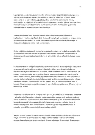 66
Supongamos, por ejemplo, que un maestro le tiene miedo a la opinión pública; aunque ve lo
absurdo de su miedo, no puede transcenderlo. ¿Qué ha de hacer? Por lo menos puede
reconocerlo en su fuero interno, y puede ayudar a sus alumnos a entender el miedo,
explicándoles su estado psicológico y hablando francamente con ellos sobre el particular. Esta
manera franca y sincera de enfocar el asunto estimulará a los alumnos a ser igualmente
francos y sinceros consigo mismos y con el maestro.
Para darle libertad al niño, el propio maestro debe comprender perfectamente las
implicaciones y el pleno significado de la libertad. El ejemplo y la compulsión en ninguna forma
ayudan a crear la libertad; y es sólo actuando en completa libertad que se puede llegar al
descubrimiento de uno mismo y a la comprensión.
El niño está influenciado por la gente y las cosas que lo rodean, y el verdadero educador debe
ayudarle a descubrir esas influencias y su verdadero mérito. Los valores verdaderos no se
descubren por la autoridad de la sociedad ni de la tradición; sólo la reflexión individual puede
revelarlos.
Si uno entiende todo esto profundamente, estimulará al alumno desde el principio a despertar
su comprensión de los valores sociales e individuales del presente. Lo estimulará a que
escudriñe no un grupo determinado de valores, sino el verdadero valor de todas las cosas. Le
ayudará a no tener miedo, que es sentirse libre de todo dominio, ya sea del maestro, de la
familia o de la sociedad, de manera que pueda florecer como individuo en amor y bondad. Al
orientar al alumno hacia la libertad, el educador está también cambiando sus propios valores;
él también comienza a sentirse libre del “mí” y de lo “mío”, él también florece en amor y
bondad. Este proceso de educación mutua crea una relación completamente diferente entre el
maestro y el alumno.
El dominio o la compulsión, de cualquier clase que sea, es un obstáculo directo para la libertad
y la inteligencia. El verdadero educador no tiene autoridad ni poder en la sociedad; está más
allá de los edictos y las sanciones de la sociedad. Si hemos de ayudar al alumno a liberarse de
los obstáculos que él mismo y su ambiente le han creado, entonces cualquier forma de
dominio o compulsión debe comprenderse y rechazarse; y esto no puede hacerse si el
educador no está liberándose de toda autoridad perjudicial.
Seguir a otro, no importa lo grande que sea, impide el descubrimiento de los procedimientos
del yo; correr tras las promesas de una utopía hecha a medida, hace que la mente no
comprenda en absoluto la acción envolvente de su propio deseo de seguridad, de autoridad,
 