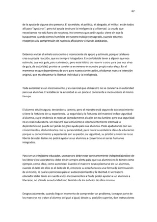 67
de la ayuda de alguna otra persona. El sacerdote, el político, el abogado, el militar, están todos
allí para “ayudaros”; pero tal ayuda destruye la inteligencia y la libertad. La ayuda que
necesitamos no está fuera de nosotros. No tenemos que pedir ayuda: viene sin que la
busquemos cuando somos humildes en nuestro trabajo consagrado, cuando estamos
receptivos a la comprensión de nuestras aflicciones y reveses cotidianos.
Debemos evitar el anhelo consciente o inconsciente de apoyo y estímulo, porque tal deseo
crea su propia reacción, que es siempre halagadora. Es confortable tener a alguien que nos
estimule, que nos guíe, para calmarnos; pero este hábito de recurrir a otro para que nos sirva
de guía, de autoridad, pronto se convierte en veneno en nuestra propia naturaleza. En el
momento en que dependemos de otro para nuestra orientación, olvidamos nuestra intención
original, que era despertar la libertad individual y la inteligencia.
Toda autoridad es un inconveniente, y es esencial que el maestro no se convierta en autoridad
para sus alumnos. El establecer la autoridad es un proceso consciente e inconsciente al mismo
tiempo.
El alumno está inseguro, tentando su camino, pero el maestro está seguro de su conocimiento
y tiene la fortaleza de su experiencia. La seguridad y la fortaleza del maestro le dan seguridad
al alumno, cuya tendencia es reposar cómodamente al calor de esa lumbre; pero esa seguridad
no es real ni duradera. Un maestro que consciente o inconscientemente estimula la
dependencia no puede ser jamás de gran ayuda para sus alumnos. Pede apabullarlos con sus
conocimientos, deslumbrarlos con su personalidad, pero no es la verdadera clase de educación
porque su conocimiento y experiencia son su pasión, su seguridad, su prisión y mientras no se
liberte de estas trabas no podrá ayudar a sus alumnos a convertirse en seres humanos
integrados.
Para ser un verdadero educador, un maestro debe estar constantemente independizándose de
los libros y los laboratorios; debe estar siempre alerta para que sus alumnos no lo tomen como
ejemplo, como ideal, como autoridad. Cuando el maestro desea plasmarse en sus alumnos,
cuando el éxito de ellos es el éxito de él, entonces su enseñanza es una forma de continuación
de sí mismo, lo cual es pernicioso para el autoconocimiento y la libertad. El verdadero
educador debe tener en cuenta estos inconvenientes a fin de poder ayudar a sus alumnos a
liberarse, no sólo de su autoridad sino también de los anhelos de ellos mismos.
Desgraciadamente, cuando llega el momento de comprender un problema, la mayor parte de
los maestros no tratan al alumno de igual a igual; desde su posición superior, dan instrucciones
 