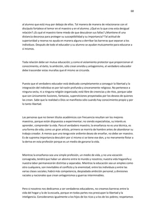 68
al alumno que está muy por debajo de ellos. Tal manera de manera de relacionarse con el
discípulo fortalece el temor en el maestro y en el alumno. ¿Qué es lo que crea esta desigual
relación? ¿Es qué el maestro tiene miedo de que descubran sus fallas? ¿Mantiene él una
distancia decorosa para proteger su susceptibilidad y su importancia? Tal actitud de
superioridad y reserva no ayuda en manera alguna a derribar las barreras que separan a los
individuos. Después de todo el educador y su alumno se ayudan mutuamente para educarse a
sí mismos.
Toda relación debe ser mutua educación; y como el aislamiento protector que proporcionan el
conocimiento, el éxito, la ambición, sólo crean envidia y antagonismo, el verdadero educador
debe trascender estas murallas que él mismo se circunda.
Puesto que el verdadero educador está dedicado completamente a conseguir la libertad y la
integración del individuo es por tal razón profunda y sinceramente religioso. No pertenece a
ninguna secta, ni a ninguna religión organizada; está libre de creencias y de ritos, porque sabe
que son únicamente ilusiones, fantasías, supersticiones proyectadas por los deseos de quienes
las crean. Sabe que la realidad o Dios se manifiesta sólo cuando hay conocimiento propio y por
lo tanto libertad.
Las personas que no tienen títulos académicos con frecuencia resultan ser los mejores
maestros, porque están dispuestos a experimentar; no siendo especialistas, su interés es
aprender, comprender la vida. Para el verdadero maestro, la enseñanza no es una técnica, es
una forma de vida; como un gran artista, primero se moriría de hambre antes de abandonar su
trabajo creador. A menos que uno tenga este ardiente deseo de enseñar, no debe ser maestro.
Es de suprema importancia descubrir por sí mismo si se tiene ese don, y no meramente flotar a
la deriva en esta profesión porque es un medio de ganarse la vida.
Mientras la enseñanza sea una simple profesión, un medio de vida, y no una vocación
consagrada, tendrá que haber un abismo entre le mundo y nosotros; nuestra vida hogareña y
nuestra labor permanecerán distintas y separadas. Mientras la educación sea un empleo como
otro cualquiera, son inevitables el conflicto y la enemistad, entre los individuos y entre las
varias clases sociales; habrá más competencia, despiadada ambición personal, y divisiones
raciales y nacionales que crean antagonismos y guerras interminables.
Pero si nosotros nos dedicamos a ser verdaderos educadores, no creamos barreras entre la
vida del hogar y la de la escuela, porque en todas partes nos preocupan la libertad y la
inteligencia. Consideramos igualmente a los hijos de los ricos y a los de los pobres; respetamos
 
