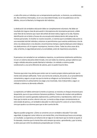 69
a cada niño como un individuo con su temperamento particular, su herencia, sus ambiciones,
etc. Nos sentimos interesados, no en una clase determinada, no en los poderosos o en los
débiles, sino en la libertad y la integración del individuo.
La dedicación ala verdadera educación debe ser completamente voluntaria. No debe ser
resultado de ninguna clase de persuasión ni de esperanza de recompensa personal; y debe
estar libre de los temores que nacen del anhelo de tener éxito y logros en la vida. Nuestra
identificación con el éxito o fracaso de una escuela está todavía dentro del campo de los
motivos personales. Si enseñar es nuestra vocación, si creemos que la verdadera educación es
una necesidad vital del individuo, entonces no permitiremos que nuestras ambiciones o las de
otros nos obstaculicen o nos desvíen; encontraremos tiempo y oportunidad para este trabajo y
nos dedicaremos a él sin esperar recompensa, honores o fama. Todas las otras cosas de la
vida, la familia, la seguridad personal y la comodidad, serán de importancia secundaria.
Si pensamos con seriedad en ser verdaderos maestros, no sentiremos totalmente satisfechos,
no con un sistema educativo determinado, sino con todos los sistemas, porque sabemos que
ningún método educativo puede libertad al individuo. Un método o sistema puede
condicionarlo a una serie diferente de valores, pero no podrá hacerlo libre.
Tenemos que estar muy alertas para evitar caer en nuestro propio sistema particular que la
mente está siempre edificando. Tener una norma de conducta, de acción, es un procedimiento
conveniente y seguro y es por eso que la mente se refugia en sus formulismos. El estar
constantemente en actitud alerta nos exige y nos incomoda, más el desarrollar y seguir un
método o sistema no demanda reflexión.
La repetición y el hábito estimulan la mente a la pereza; se necesita un choque emocional para
despertarla, que es lo que entonces llamamos problema. Tratamos de resolver este problema
de acuerdo con nuestras gastadas explicaciones, justificaciones y reprobaciones, todo lo cual
hace que la mente se eche a dormir otra vez. La mente se deja atrapar constantemente en
este estado de pereza, y el verdadero educador no sólo le pone fin a esto en su fuero íntimo,
sino que ayuda a sus alumnos para que se den cuenta de ello.
Algunos pueden preguntar: ¿Cómo se convierte uno en verdadero educador? Con toda
seguridad, el preguntar como indica no una mente libre, sino timorata que busca una ventaja,
un resultado. La esperanza y el esfuerzo de ser algo en la vida hacen que la mente se ajuste al
fin deseado; mientras que la mente libre está siempre ojo avizor, aprendiendo, y por lo tanto,
se abre paso por entre los obstáculos proyectados por sí misma.
 