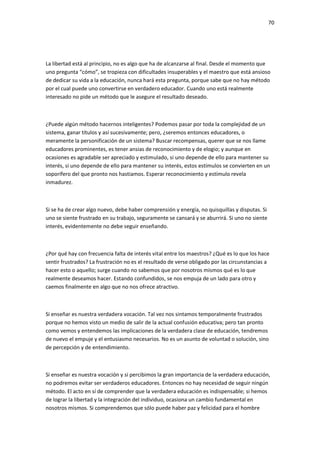70
La libertad está al principio, no es algo que ha de alcanzarse al final. Desde el momento que
uno pregunta “cómo”, se tropieza con dificultades insuperables y el maestro que está ansioso
de dedicar su vida a la educación, nunca hará esta pregunta, porque sabe que no hay método
por el cual puede uno convertirse en verdadero educador. Cuando uno está realmente
interesado no pide un método que le asegure el resultado deseado.
¿Puede algún método hacernos inteligentes? Podemos pasar por toda la complejidad de un
sistema, ganar títulos y así sucesivamente; pero, ¿seremos entonces educadores, o
meramente la personificación de un sistema? Buscar recompensas, querer que se nos llame
educadores prominentes, es tener ansias de reconocimiento y de elogio; y aunque en
ocasiones es agradable ser apreciado y estimulado, si uno depende de ello para mantener su
interés, si uno depende de ello para mantener su interés, estos estímulos se convierten en un
soporífero del que pronto nos hastiamos. Esperar reconocimiento y estímulo revela
inmadurez.
Si se ha de crear algo nuevo, debe haber comprensión y energía, no quisquillas y disputas. Si
uno se siente frustrado en su trabajo, seguramente se cansará y se aburrirá. Si uno no siente
interés, evidentemente no debe seguir enseñando.
¿Por qué hay con frecuencia falta de interés vital entre los maestros? ¿Qué es lo que los hace
sentir frustrados? La frustración no es el resultado de verse obligado por las circunstancias a
hacer esto o aquello; surge cuando no sabemos que por nosotros mismos qué es lo que
realmente deseamos hacer. Estando confundidos, se nos empuja de un lado para otro y
caemos finalmente en algo que no nos ofrece atractivo.
Si enseñar es nuestra verdadera vocación. Tal vez nos sintamos temporalmente frustrados
porque no hemos visto un medio de salir de la actual confusión educativa; pero tan pronto
como vemos y entendemos las implicaciones de la verdadera clase de educación, tendremos
de nuevo el empuje y el entusiasmo necesarios. No es un asunto de voluntad o solución, sino
de percepción y de entendimiento.
Si enseñar es nuestra vocación y si percibimos la gran importancia de la verdadera educación,
no podremos evitar ser verdaderos educadores. Entonces no hay necesidad de seguir ningún
método. El acto en sí de comprender que la verdadera educación es indispensable; si hemos
de lograr la libertad y la integración del individuo, ocasiona un cambio fundamental en
nosotros mismos. Si comprendemos que sólo puede haber paz y felicidad para el hombre
 