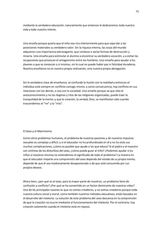 71
mediante la verdadera educación, naturalmente que entonces le dedicaremos toda nuestra
vida y todo nuestro interés.
Uno enseña porque quiere que el niño sea rico interiormente para que sepa dar a las
posesiones materiales su verdadero valor. Sin la riqueza interna, las cosas del mundo
adquieren una importancia extravagante, que conduce a varias formas de destrucción y
miseria. Uno enseña para estimular al alumno a encontrar su verdadera vocación, y a evitar las
ocupaciones que provocan el antagonismo entre los hombres. Uno enseña para ayudar a los
jóvenes a que se conozcan a sí mismos, sin lo cual no puede haber paz ni felicidad duraderas.
Nuestra enseñanza no es nuestra propia realización, sino nuestra propia abnegación.
Sin la verdadera clase de enseñanza, se confunde la ilusión con la realidad y entonces el
individuo está siempre en conflicto consigo mismo, y como consecuencia, hay conflicto en sus
relaciones con los demás, o sea con la sociedad. Uno enseña porque ve que sólo el
autoconocimiento y no los dogmas y ritos de las religiones organizadas, puede traer la
tranquilidad de la mente; y que la creación, la verdad, Dios, se manifiestan sólo cuando
trascendemos el “mi” y lo “mío”.
El Sexo y el Matrimonio
Como otros problemas humanos, el problema de nuestras pasiones y de nuestros impulsos
sexuales es complejo y difícil; y si el educador no ha profundizado en él y no ha visto sus
muchas complicaciones, ¿cómo es posible que ayude a los que educa? Si el padre o el maestro
son víctimas de los disturbios del sexo, ¿cómo puede guiar al niño? ¿Podemos ayudar a los
niños si nosotros mismos no entendemos el significado de todo el problema? La manera en
que el educador imparte una comprensión del sexo depende del estado de su propia mente;
depende de que él sea medianamente desapasionado o de que esté consumido por sus
propios deseos.
Ahora bien; ¿por qué es el sexo, para la mayor parte de nosotros, un problema lleno de
confusión y conflicto? ¿Por qué se ha convertido en un factor dominante de nuestras vidas?
Una de las principales razones es que no somos creadores, y no somos creadores porque toda
nuestra cultura social y moral, como también nuestros métodos educativos, están basados en
el desarrollo del intelecto. La solución de este problema del sexo descansa en la comprensión
de que la creación no ocurre mediante el funcionamiento del intelecto. Por el contrario, hay
creación solamente cuando el intelecto está en reposo.
 
