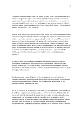 72
El intelecto, la mente como tal, puede sólo repetir, recordar, hilvana constantemente nuevas
palabras y reorganiza las viejas; y como la mayor parte de nosotros sentimos y adquirimos
experiencias sólo a través del cerebro, vivimos exclusivamente de palabras y de repeticiones
mecánicas. Indudablemente esto no es creación y puesto que no somos creadores, el único
medio de creación que nos queda es el sexo. El sexo es cuestión de mente, y todo lo que es de
la mente, si no se realiza, causa frustración.
Nuestras ideas, nuestras vidas, son brillantes, áridas, huecas, vacías; emocionalmente estamos
hambreados, religiosa e intelectualmente somos torpes, nos repetimos con frecuencia; social,
política y económicamente estamos regimentados, dominados. No somos felices, ni vitales ni
gozosos; en el hogar, en los negocios, en la iglesia, en la escuela, nunca sentimos el estado
creador; no hay descanso profundo en nuestro diario pensar y actuar. Atrapados por todas
partes, naturalmente el sexo es la única salida, la única experiencia que se busca una y otra vez
porque ofrece momentáneamente el estado de felicidad que resulta de la ausencia del yo. No
es el sexo lo que constituye un problema, sino el deseo de volver a captar el estado de
felicidad, que consiste en alcanzar y conservar el placer ya sea sexual o de otra clase
cualquiera.
Lo que en realidad buscamos es la intensa pasión del olvido de nosotros mismos, esta
identificación con algo en que nos podamos diluir completamente. Puesto que el yo es
pequeño, insignificante y una fuente de dolor, consciente o inconscientemente, queremos
desaparecer en la excitación, individual o colectiva, en los pensamientos elevados, o en alguna
forma grosera de sensación.
Cuando procuramos escapar del yo, los medios de escaparnos son muy importantes, y
entonces ellos también se convierten en problemas dolorosos. A menos que investiguemos y
entendamos los obstáculos que impiden la vida creativa, que es la libertad del yo, no
podremos entender el problema del sexo.
Uno de los obstáculos de la vida creativa es el temor, y la respetabilidad es una manifestación
de ese temor. Las personas respetables, las que se sienten moralmente obligadas, no se dan
cuenta de la profunda significación de la vida. Están encerradas dentro de las paredes de su
propia rectitud y no ven más allá de ellas. Su moralidad de vitrina, basada en ideales y
creencias religiosas, no tiene nada que ver con la realidad; y cuando se protegen con esa falsa
moralidad, viven en el mundo de sus propias ilusiones. A pesar de su halagadora y auto
impuesta moralidad, los hombres respetables también viven en confusión, miseria y conflicto.
 