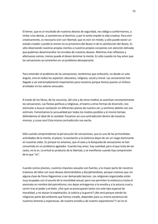 73
El temor, que es el resultado de nuestros deseos de seguridad, nos obliga a conformarnos, a
imitar a los demás, a someternos al dominio, y por lo tanto impide la vida creativa. Para vivir
creativamente, es necesario vivir con libertad, que es vivir sin miedo; y sólo puede existir un
estado creador cuando la mente no es prisionera del deseo ni de la satisfacción del deseo. Es
sólo observando nuestras propias mentes y nuestros propios corazones con atención delicada
que podemos desenmarañar los enredos de nuestros deseos. Mientras más reflexivos y
afectuosos somos, menos puede el deseo dominar la mente. Es sólo cuando no hay amor que
las sensaciones se convierten en un problema desesperante.
Para entender el problema de las sensaciones, tendremos que enfocarlo, no desde un solo
ángulo, sino en todos los aspectos: educativo, religioso, social y moral. Las sensaciones han
llegado a ser extremadamente importantes para nosotros porque hemos puesto un énfasis
arrollador en los valores sensuales.
A través de los libros, de los anuncios, del cine y de otros medios se acentúan constantemente
las sensaciones. Las fiestas políticas y religiosas, el teatro y otras formas de diversión, nos
estimulan a buscar excitación en diferentes planos de nuestro ser; y sentimos deleite con ese
estímulo. Fomentamos la sensualidad por todos los medios posibles y al mismo tiempo
defendemos el ideal de la castidad. Forjamos así una contradicción dentro de nosotros
mismos, y ¡cosa rara! Esta misma contradicción nos excita.
Sólo cuando comprendemos la persecución de sensaciones, que es una de las primordiales
actividades de la mente, el placer, la excitación y la violencia dejan de ser un rasgo dominante
en nuestras vidas. Es porque no amamos, que el sexo y la búsqueda de sensaciones se han
convertido en un problema agotador. Cuando hay amor, hay castidad; pero el que trata de ser
casto, no lo es. La virtud es producto de la libertad, y se manifiesta cuando hay comprensión
de lo que “es”.
Cuando somos jóvenes, nuestros impulsos sexuales son fuertes, y la mayor parte de nosotros
tratamos de lidiar con esos deseos dominándolos y disciplinándolos, porque creemos que sin
alguna clase de freno llegaremos a ser demasiado lascivos. Las religiones organizadas están
muy ocupadas con el asunto de la moralidad sexual; pero nos permiten la violencia y hasta el
asesinato en nombre del patriotismo; nos dejan entregarnos a la envidia y a la astucia cruel y
correr tras el poder y el éxito. ¿Por qué se preocuparán tanto con este tipo especial de
moralidad, y no atacan la explotación, la codicia y la guerra? ¿No será porque siendo las
religiones parte del ambiente que hemos creado, dependen para su misma existencia de
nuestros temores y esperanzas, de nuestra envidia y de nuestro separatismo? Y así en el
 