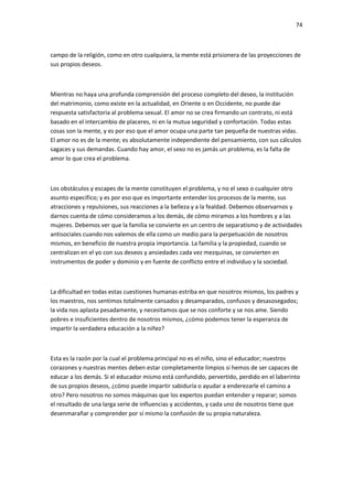 74
campo de la religión, como en otro cualquiera, la mente está prisionera de las proyecciones de
sus propios deseos.
Mientras no haya una profunda comprensión del proceso completo del deseo, la institución
del matrimonio, como existe en la actualidad, en Oriente o en Occidente, no puede dar
respuesta satisfactoria al problema sexual. El amor no se crea firmando un contrato, ni está
basado en el intercambio de placeres, ni en la mutua seguridad y confortación. Todas estas
cosas son la mente, y es por eso que el amor ocupa una parte tan pequeña de nuestras vidas.
El amor no es de la mente; es absolutamente independiente del pensamiento, con sus cálculos
sagaces y sus demandas. Cuando hay amor, el sexo no es jamás un problema, es la falta de
amor lo que crea el problema.
Los obstáculos y escapes de la mente constituyen el problema, y no el sexo o cualquier otro
asunto específico; y es por eso que es importante entender los procesos de la mente, sus
atracciones y repulsiones, sus reacciones a la belleza y a la fealdad. Debemos observarnos y
darnos cuenta de cómo consideramos a los demás, de cómo miramos a los hombres y a las
mujeres. Debemos ver que la familia se convierte en un centro de separatismo y de actividades
antisociales cuando nos valemos de ella como un medio para la perpetuación de nosotros
mismos, en beneficio de nuestra propia importancia. La familia y la propiedad, cuando se
centralizan en el yo con sus deseos y ansiedades cada vez mezquinas, se convierten en
instrumentos de poder y dominio y en fuente de conflicto entre el individuo y la sociedad.
La dificultad en todas estas cuestiones humanas estriba en que nosotros mismos, los padres y
los maestros, nos sentimos totalmente cansados y desamparados, confusos y desasosegados;
la vida nos aplasta pesadamente, y necesitamos que se nos conforte y se nos ame. Siendo
pobres e insuficientes dentro de nosotros mismos, ¿cómo podemos tener la esperanza de
impartir la verdadera educación a la niñez?
Esta es la razón por la cual el problema principal no es el niño, sino el educador; nuestros
corazones y nuestras mentes deben estar completamente limpios si hemos de ser capaces de
educar a los demás. Si el educador mismo está confundido, pervertido, perdido en el laberinto
de sus propios deseos, ¿cómo puede impartir sabiduría o ayudar a enderezarle el camino a
otro? Pero nosotros no somos máquinas que los expertos puedan entender y reparar; somos
el resultado de una larga serie de influencias y accidentes, y cada uno de nosotros tiene que
desenmarañar y comprender por sí mismo la confusión de su propia naturaleza.
 