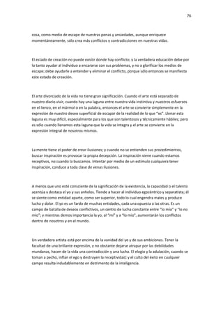 76
cosa, como medio de escape de nuestras penas y ansiedades, aunque enriquece
momentáneamente, sólo crea más conflictos y contradicciones en nuestras vidas.
El estado de creación no puede existir donde hay conflicto; y la verdadera educación debe por
lo tanto ayudar al individuo a encararse con sus problemas, y no a glorificar los medios de
escape; debe ayudarle a entender y eliminar el conflicto, porque sólo entonces se manifiesta
este estado de creación.
El arte divorciado de la vida no tiene gran significación. Cuando el arte está separado de
nuestro diario vivir, cuando hay una laguna entre nuestra vida instintiva y nuestros esfuerzos
en el lienzo, en el mármol o en la palabra, entonces el arte se convierte simplemente en la
expresión de nuestro deseo superficial de escapar de la realidad de lo que “es”. Llenar esta
laguna es muy difícil, especialmente para los que son talentosos y técnicamente hábiles; pero
es sólo cuando llenamos esta laguna que la vida se integra y el arte se convierte en la
expresión integral de nosotros mismos.
La mente tiene el poder de crear ilusiones; y cuando no se entienden sus procedimientos,
buscar inspiración es provocar la propia decepción. La inspiración viene cuando estamos
receptivos, no cuando la buscamos. Intentar por medio de un estímulo cualquiera tener
inspiración, conduce a toda clase de venas ilusiones.
A menos que uno esté consciente de la significación de la existencia, la capacidad o el talento
acentúa y destaca el yo y sus anhelos. Tiende a hacer al individuo egocéntrico y separatista; él
se siente como entidad aparte, como ser superior, todo lo cual engendra males y produce
lucha y dolor. El yo es un fardo de muchas entidades, cada una opuesta a las otras. Es un
campo de batalla de deseos conflictivos, un centro de lucha constante entre “lo mío” y “lo no
mío”; y mientras demos importancia la yo, al “mí” y a “lo mío”, aumentarán los conflictos
dentro de nosotros y en el mundo.
Un verdadero artista está por encima de la vanidad del yo y de sus ambiciones. Tener la
facultad de una brillante expresión, y no obstante dejarse atrapar por las debilidades
mundanas, hacen de la vida una contradicción y una lucha. El elogio y la adulación, cuando se
toman a pecho, inflan el ego y destruyen la receptividad; y el culto del éxito en cualquier
campo resulta indudablemente en detrimento de la inteligencia.
 