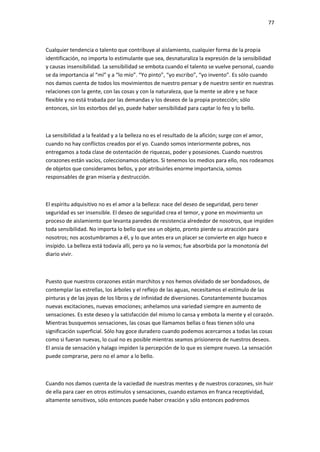77
Cualquier tendencia o talento que contribuye al aislamiento, cualquier forma de la propia
identificación, no importa lo estimulante que sea, desnaturaliza la expresión de la sensibilidad
y causas insensibilidad. La sensibilidad se embota cuando el talento se vuelve personal, cuando
se da importancia al “mí” y a “lo mío”. “Yo pinto”, “yo escribo”, “yo invento”. Es sólo cuando
nos damos cuenta de todos los movimientos de nuestro pensar y de nuestro sentir en nuestras
relaciones con la gente, con las cosas y con la naturaleza, que la mente se abre y se hace
flexible y no está trabada por las demandas y los deseos de la propia protección; sólo
entonces, sin los estorbos del yo, puede haber sensibilidad para captar lo feo y lo bello.
La sensibilidad a la fealdad y a la belleza no es el resultado de la afición; surge con el amor,
cuando no hay conflictos creados por el yo. Cuando somos interiormente pobres, nos
entregamos a toda clase de ostentación de riquezas, poder y posesiones. Cuando nuestros
corazones están vacíos, coleccionamos objetos. Si tenemos los medios para ello, nos rodeamos
de objetos que consideramos bellos, y por atribuirles enorme importancia, somos
responsables de gran miseria y destrucción.
El espíritu adquisitivo no es el amor a la belleza: nace del deseo de seguridad, pero tener
seguridad es ser insensible. El deseo de seguridad crea el temor, y pone en movimiento un
proceso de aislamiento que levanta paredes de resistencia alrededor de nosotros, que impiden
toda sensibilidad. No importa lo bello que sea un objeto, pronto pierde su atracción para
nosotros; nos acostumbramos a él, y lo que antes era un placer se convierte en algo hueco e
insípido. La belleza está todavía allí, pero ya no la vemos; fue absorbida por la monotonía del
diario vivir.
Puesto que nuestros corazones están marchitos y nos hemos olvidado de ser bondadosos, de
contemplar las estrellas, los árboles y el reflejo de las aguas, necesitamos el estímulo de las
pinturas y de las joyas de los libros y de infinidad de diversiones. Constantemente buscamos
nuevas excitaciones, nuevas emociones; anhelamos una variedad siempre en aumento de
sensaciones. Es este deseo y la satisfacción del mismo lo cansa y embota la mente y el corazón.
Mientras busquemos sensaciones, las cosas que llamamos bellas o feas tienen sólo una
significación superficial. Sólo hay goce duradero cuando podemos acercarnos a todas las cosas
como si fueran nuevas, lo cual no es posible mientras seamos prisioneros de nuestros deseos.
El ansia de sensación y halago impiden la percepción de lo que es siempre nuevo. La sensación
puede comprarse, pero no el amor a lo bello.
Cuando nos damos cuenta de la vaciedad de nuestras mentes y de nuestros corazones, sin huir
de ella para caer en otros estímulos y sensaciones, cuando estamos en franca receptividad,
altamente sensitivos, sólo entonces puede haber creación y sólo entonces podremos
 