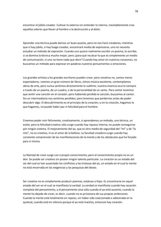 78
encontrar el júbilo creador. Cultivar lo externo sin entender lo interno, inevitablemente crea
aquellos valores que llevan al hombre a la destrucción y al dolor.
Aprender una técnica puede darnos un buen puesto, pero no nos hará creadores; mientras
que si hay júbilo, si hay fuego creador, encontrará medio de expresarse; uno no necesita
estudiar un método de expresión. Cuando uno quiere realmente escribir un poema, lo escribe;
si se domina la técnica mucho mejor; pero ¿para qué recalcar lo que es simplemente un medio
de comunicación, si uno no tiene nada que decir? Cuando hay amor en nuestros corazones, no
buscamos un método para expresar en palabras nuestros pensamientos o emociones.
Los grandes artistas y los grandes escritores pueden crear; pero nosotros no, somos meros
espectadores. Leemos un gran número de libros, oímos música excelente, contemplamos
obras de arte, pero nunca sentimos directamente lo sublime; nuestra vivencia ocurre siempre
a través de un poema, de un cuadro, o de la personalidad de un santo. Para cantar tenemos
que sentir una canción en el corazón: pero habiendo perdido la canción, buscamos al cantor.
Sin un intermediario nos sentimos perdidos; pero tenemos que perdernos antes de poder
descubrir algo. El descubrimiento es el principio de la creación; y sin la creación, hagamos lo
que hagamos, no puede haber paz ni felicidad para el hombre.
Creemos poder vivir felizmente, creativamente, si aprendemos un método, una técnica, un
estilo; pero la felicidad creativa sólo surge cuando hay riqueza interna; no puede conseguirse
por ningún sistema. El mejoramiento del yo, que es otro medio de seguridad del “mí” y de “lo
mío”, no es creativo, ni es el amor de la belleza. La facultad creadora surge cuando hay
constante comprensión de las manifestaciones de la mente y de los obstáculos que ha forjado
para sí misma.
La libertad de crear surge con e propio conocimiento; pero el conocimiento propio no es un
don. Se puede ser creativo sin poseer ningún talento particular. La creación es un estado del
ser del cual se han ausentado los conflictos y las tristezas del yo, un estado en el cual la mente
no está encerrada en las exigencias y las pesquisas del deseo.
Ser creativo no es simplemente producir poemas, estatuas o hijos. Es encontrarse en aquel
estado del ser en el cual se manifiesta la verdad. La verdad se manifiesta cuando hay cesación
completa del pensamiento, y el pensamiento cesa sólo cuando el yo está ausente, cuando la
mente ha dejado de crear; es decir, cuando no es prisionera de sus propias ambiciones.
Cuando la mente está totalmente en reposo, sin haber sido coaccionada o adiestrada en la
quietud, cuando está en silencio porque el yo está inactivo, entonces hay creación.
 