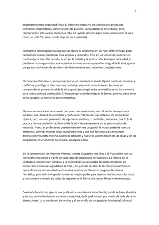 9
en peligro nuestra seguridad física. El desarrollo exclusivo de la técnica ha producido
científicos, matemáticos, constructores de puentes, conquistadores del espacio; pero,
¿comprenden ellos acaso el proceso total de la vida? ¿Puede algún especialista sentir la vida
como un todo? Sí, sólo cuando deje de ser especialista.
El progreso tecnológico resuelve ciertas clases de problemas en un nivel determinado, pero
también introduce problemas más amplios y profundos. Vivir en un solo nivel, sin tener en
cuenta el proceso total de vida, es atraer la miseria y la destrucción. La mayor necesidad, el
problema más urgente de cada individuo, es tener una comprensión integral de la vida, que lo
ponga en condiciones de resolver satisfactoriamente sus crecientes complejidades.
El conocimiento técnico, aunque necesario, no resolverá en modo alguno nuestras tensiones y
conflictos psicológicos internos: y es por haber adquirido conocimientos técnicos sin
comprender el proceso total de la vida, que la tecnología se ha convertido en un instrumento
para nuestra propia destrucción. El hombre que sabe desintegrar el átomo, pero no tiene amor
en su corazón, se convierte en un monstruo.
Elijamos una vocación de acuerdo con nuestras capacidades; pero el hecho de seguir una
vocación ¿nos librará de conflictos y confusiones? Al parecer necesitamos de preparación
técnica; pero una vez graduados de ingenieros, médicos, o contables, entonces ¿qué? ¿Es la
práctica de una profesión la plenitud de la vida? Aparentemente así es para muchos de
nosotros. Nuestras profesiones pueden mantenernos ocupados la mayor parte de nuestra
existencia, pero las mismas cosas que producimos y que nos fascinan, causan nuestra
destrucción y nuestra miseria. Nuestras actitudes y nuestros valores hacen de las cosas y de las
ocupaciones instrumentos de envidia, amargura y odio.
Sin la comprensión de nosotros mismos, la mera ocupación nos lleva a la frustración con sus
inevitables evasiones a través de toda clase de actividades perjudiciales. La técnica sin la
verdadera comprensión conduce a la enemistad y a la crueldad, las cuales tratamos de
enmascarar con frases agradables al oído. ¿De qué vale recalcar la técnica y convertirse en
seres eficientes si el resultado es la mutua destrucción? Nuestro progreso técnico es
fantástico, pero sólo ha logrado aumentar nuestro poder para destruirnos los unos a los otros
y hay hambre y miseria en todas las regiones de la Tierra. No somos felices ni tenemos paz.
Cuando la función de ejercer una profesión es de máxima importancia, la vida se hace aburrida
y oscura, convirtiéndose en una rutina mecánica, de la cual huimos por medio de toda clase de
distracciones. La acumulación de hechos y el desarrollo de la capacidad intelectual, a lo cual
 