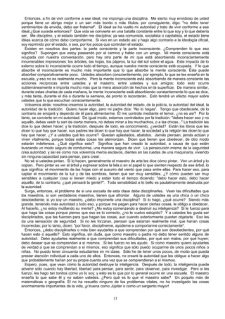 Entonces, a fin de vivir conforme a ese ideal, me impongo una disciplina. Me siento muy envidioso de usted
porque tiene un abrigo mejor o un sari más bonito o más títulos; por consiguiente, digo: "no debo tener
sentimientos de envidia, debo ser fraternal". El ideal se ha vuelto mi autoridad y trato de vivir conforme a ese
ideal.¿Qué sucede entonces? Que vida se convierte en una batalla constante entre lo que soy y lo que debería
ser. Me disciplino, y el estado también me disciplina; ya sea comunista, socialista o capitalista, el estado tiene
ideas acerca de cómo debo comportarme. Si vivo en un estado así y hago algo contrario a la ideología oficial,
soy reprimido por el estado, o sea, por los pocos que controlan el estado.
Existen en nosotros dos partes: la parte consciente y la parte inconsciente. ¿Comprenden lo que eso
significa? Supongan que estoy paseando por el camino y hablo con un amigo. Mi mente consciente está
ocupada con nuestra conversación, pero hay otra parte de mí que está absorbiendo inconscientemente
innumerables impresiones: los árboles, las hojas, los pájaros, la luz del sol sobre el agua. Este impacto de lo
externo sobre lo inconsciente ocurre todo el tiempo, aunque nuestra mente consciente esté ocupada. Y lo que
absorbe el inconsciente es mucho más importante que lo que absorbe la mente consciente. Ésta puede
absorber comparativamente poco. Ustedes absorben conscientemente, por ejemplo, lo que se les enseña en la
escuela, y eso no es realmente mucho. Pero la mente inconsciente está absorbiendo de manera constante las
acciones recíprocas entre ustedes y el maestro, entre ustedes y sus amigos; todo esto ocurre
subterráneamente e importa mucho más que la mera absorción de hechos en la superficie. De manera similar,
durante estas charlas de cada mañana, la mente inconsciente está absorbiendo constantemente lo que se dice,
y más tarde, durante el día o durante la semana, de pronto lo recordarán. Esto tendrá un efecto mayor sobre
ustedes que lo que escuchan conscientemente.
Volvamos atrás: nosotros creamos la autoridad, la autoridad del estado, de la policía, la autoridad del ideal, la
autoridad de la tradición. Quiero hacer algo, pero mi padre dice: "No lo hagas". Tengo que obedecerle, de lo
contrario se enojará y dependo de él para alimentarme. Él me controla mediante el temor, ¿no es así? Por lo
tanto, se convierte en mi autoridad. De igual modo, estamos controlados por la tradición: "debes hacer eso y no
aquello, debes vestir tu sari de cierta manera, no debes mirar a los muchachos, o a las chicas..." La tradición les
dice lo que deben hacer; y la tradición, después de todo, es conocimiento, ¿verdad? Están los libros que les
dicen lo que hay que hacer, sus padres les dicen lo que hay que hacer, la sociedad y la religión les dicen lo que
hay que hacer. ¿Y a ustedes qué les ocurre? Quedan aplastados, abatidos. Jamás piensan, jamás actúan y
viven vitalmente, porque todas estas cosas les atemorizan. Dicen que tienen que obedecer, de otro modo
estarán indefensos. ¿Qué significa esto? Significa que han creado la autoridad, a causa de que están
buscando un modo seguro de conducirse, una manera segura de vivir. La persecución misma de la seguridad
crea autoridad, y así es como nos volvemos meros esclavos, dientes en las ruedas de una maquinaria, viviendo
sin ninguna capacidad para pensar, para crear.
No sé si ustedes pintan. Si lo hacen, generalmente el maestro de arte les dice cómo pintar. Ven un árbol y lo
copian. Pero pintar es ver el árbol y expresar sobre la tela o en el papel lo que sienten respecto de ese árbol, lo
que significa: el movimiento de las hojas con el susurro del viento que pasa entre ellas. Para hacer eso, para
captar el movimiento de la luz y de las sombras, tienen que ser muy sensibles. ¿Y cómo pueden ser muy
sensibles a cualquier cosa si tienen miedo y están todo el tiempo diciendo: "debo hacer esto, debo hacer
aquello, de lo contrario, ¿qué pensará la gente?". Toda sensibilidad a lo bello es paulatinamente destruida por
la autoridad.
Surge, entonces, el problema de si una escuela de esta clase debe disciplinarles. Vean las dificultades que
los maestros, si son verdaderos maestros, tienen que afrontar. Alguno de ustedes es una chica o un chico
desobediente; si yo soy un maestro, ¿debo imponerle una disciplina? Si lo hago, ¿qué ocurre? Siendo más
grande, teniendo más autoridad y todo eso, y porque me pagan para hacer ciertas cosas, le obligo a obedecer.
Al hacerlo, ¿no estoy mutilando su mente? ¿No estoy comenzando a destruir su inteligencia? Si le fuerzo para
que haga las cosas porque pienso que eso es lo correcto, ¿no le vuelvo estúpido? Y a ustedes les gusta ser
disciplinados, que les fuercen para que hagan las cosas, aun cuando exteriormente puedan objetarle. Eso les
da una sensación de seguridad. Si no les forzaran, piensan que estarían realmente mal, que harían cosas
incorrectas; por lo tanto, dicen: "por favor, disciplíneme, ayúdeme a comportarme correctamente".
Entonces, ¿debo disciplinarles o más bien ayudarles a que comprendan por qué son desobedientes, por qué
hacen esto o aquello? Esto significa, sin duda, que como maestro o padre no debo tener sentido alguno de
autoridad. Debo ayudarles realmente a que comprendan sus dificultades, por qué son malos, por qué huyen;
debo desear que se comprendan a sí mismos. Si les fuerzo no les ayudo. Si como maestro quiero ayudarles
de verdad a que se comprendan a sí mismos, eso significa que sólo puedo ocuparme de unos pocos niños o
niñas. No puedo tener cincuenta estudiantes en mi clase. Sólo he de tener unos pocos, de modo que pueda
prestar atención individual a cada uno de ellos. Entonces, no crearé la autoridad que les obligue a hacer algo
que probablemente harían por su propia cuenta una vez que se comprendieran a sí mismos.
Espero, pues, que vean cómo la autoridad destruye la inteligencia. Después de todo, la inteligencia puede
advenir sólo cuando hay libertad, libertad para pensar, para sentir, para observar, para investigar. Pero si les
fuerzo, les hago tan tonitos como yo lo soy; y esto es lo que por lo general ocurre en una escuela. El maestro
enseña lo que sabe él y no saben ustedes. ¿Pero qué es lo que el maestro sabe? Un poquito más de
matemáticas o geografía. Él no ha resuelto ninguno de los problemas vitales, no ha investigado las cosas
enormemente importantes de la vida, ¡y truena como Júpiter o como un sargento mayor!
13

 