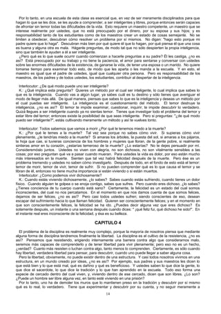 Por lo tanto, en una escuela de esta clase es esencial que, en vez de ser meramente disciplinados para que
hagan lo que se les dice, se les ayude a comprender, a ser inteligentes y libres, porque entonces serán capaces
de afrontar sin temor todas las dificultades de la vida. Esto requiere un maestro competente, un maestro que se
interese realmente por ustedes, que no está preocupado por el dinero, por su esposa y sus hijos; y es
responsabilidad tanto de los estudiantes como de los maestros crear un estado de cosas semejante. No se
limiten a obedecer, descubran cómo resolver un problema por sí mismos. No digan: "hago esto porque mi
padre quiere que lo haga". Descubran más bien por qué quiere él que lo hagan, por qué piensa él que una cosa
es buena y alguna otra es mala. Háganle preguntas, de modo tal que no sólo despierten la propia inteligencia,
sino que también le ayuden a él a ser inteligente.
¿Pero qué es lo que suele ocurrir cuando comienzan a hacerle preguntas a su padre? Él les castiga, ¿no es
así? Está preocupado por su trabajo y no tiene la paciencia, el amor para sentarse y conversar con ustedes
sobre las enormes dificultades de la existencia, de ganarse la vida, de tener una esposa o un marido. No quiere
tomarse tiempo para examinar todo esto, de modo que les aparta o les manda a la escuela. Y en esto, el
maestro es igual que el padre de ustedes, igual que cualquier otra persona. Pero es responsabilidad de los
maestros, de los padres y de todos ustedes, los estudiantes, contribuir al despertar de la inteligencia.
Interlocutor: ¿De qué modo puede uno ser inteligente?
K.: ¿Qué implica esta pregunta? Quieres un método por el cual ser inteligente, lo cual implica que sabes lo
que es la inteligencia. Cuando vas a algún lugar, ya sabes cuál es tu destino y sólo tienes que averiguar el
modo de llegar más allá. De igual manera, piensas que sabes lo que es la inteligencia y deseas un método por
el cual puedas ser inteligente. La inteligencia es el cuestionamiento del método. El temor destruye la
inteligencia, ¿no es así? El temor te impide examinar, cuestionar, inquirir; te impide descubrir lo verdadero.
Quizá llegues a ser inteligente cuando ya no sientas temor. Tienes que investigar todo el problema del temor y
estar libre del temor; entonces existe la posibilidad de que seas inteligente. Pero si preguntas: "¿de qué modo
puedo ser inteligente?", estás cultivando meramente un método y así te vuelves tonto.
Interlocutor: Todos sabemos que vamos a morir ¿Por qué le tenemos miedo a la muerte?
K.: ¿Por qué le temes a la muerte? Tal vez sea porque no sabes cómo vivir. Si supieras cómo vivir
plenamente, ¿le tendrías miedo a la muerte? Si amaras los árboles, la puesta del sol, si amaras a los pájaros,
la hoja que cae, si tuvieras conciencia de los hombres y mujeres que lloran, de la gente pobre, si realmente
sintieras amor en tu corazón, ¿estarías temeroso de la muerte? ¿Lo estarías? No te dejes persuadir por mí.
Consideremóslo juntos. Ustedes no viven con alegría, no son dichosos, no son vitalmente sensibles a las
cosas; por eso preguntan qué va a pasar cuando mueran. Para ustedes la vida es dolor, por eso están mucho
más interesados en la muerte. Sienten que tal vez habrá felicidad después de la muerte. Pero ése es un
problema tremendo y ustedes no saben cómo investigarlo. Después de todo, en el fondo de esto está el temor:
temor de morir, temor de vivir, temor de sufrir. Si no pueden comprender qué es lo que causa el temor y se
libran de él, entonces no tiene mucha importancia si están viviendo o si están muertos.
Interlocutor: ¿Como podemos vivir dichosamente?
K.: Cuando estás viviendo dichosamente, ¿lo sabes? Sabes cuando estás sufriendo, cuando tienes un dolor
físico. Cuando alguien te golpea o se enoja contigo, sabes que sufres. Pero cuando eres dichoso, ¿lo sabes?
¿Tienes conciencia de tu cuerpo cuando está sano? Ciertamente, la felicidad es un estado del cual somos
inconscientes, del cual no nos percatamos. En el momento en que nos damos cuenta de que somos felices,
dejamos de ser felices, ¿no es así? Pero casi todos ustedes sufren; siendo conscientes de eso, desean
escapar del sufrimiento hacia lo que llaman felicidad. Quieren ser conscientemente felices; y en el momento en
que son conscientemente felices, la felicidad se ha ido. ¿Puedes decir alguna vez que eres dichoso? Es
solamente después, un instante o una semana después cuando dices: " ¡qué feliz fui, qué dichoso he sido!". En
el instante real eres inconsciente de la felicidad, y ésa es su belleza.

CAPITULO 4
El problema de la disciplina es realmente muy complejo, porque la mayoría de nosotros piensa que mediante
alguna forma de disciplina tendremos finalmente la libertad. La disciplina es el cultivo de la resistencia, ¿no es
así? Pensamos que resistiendo, erigiendo internamente una barrera contra algo que considerarnos malo,
seremos más capaces de comprenderlo y de tener libertad para vivir plenamente; pero eso no es un hecho,
¿verdad? Cuanto más resisten o luchan contra algo, tanto menos lo comprenden. Ciertamente, es sólo cuando
hay libertad, verdadera libertad para pensar, para descubrir, cuando uno puede llegar a saber alguna cosa.
Pero la libertad, obviamente, no puede existir dentro de una estructura. Y casi todos nosotros vivimos en una
estructura, en un mundo creado por ideas, ¿no es así? Por ejemplo, sus padres y sus maestros les dicen lo
que está bien y lo que está mal, qué es dañino y qué es beneficioso. Y ustedes saben lo que dice la gente, lo
que dice el sacerdote, lo que dice la tradición y lo que han aprendido en la escuela. Todo eso forma una
especie de cercado dentro del cual viven, y, viviendo dentro de ese cercado, dicen que son libres. ¿Lo son?
¿Puede un hombre ser libre alguna vez, en tanto esté viviendo en una prisión?
Por lo tanto, uno ha de demoler los muros que lo mantienen preso en la tradición y descubrir por sí mismo
qué es lo real, lo verdadero. Tiene que experimentar y descubrir por su cuenta, y no seguir meramente a
14

 