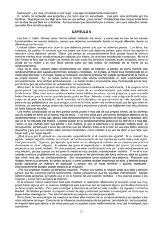 Interlocutor: ¿Es Dios un hombre o una mujer, o es algo completamente misterioso?
K.: Acabo de contestar esa pregunta y me temo que no escuchaste. Este país está dominado por los
hombres. Supongamos que digo que Dios es una señora, ¿qué harías? Rechazarías eso porque estás lleno
con la idea de que Dios es un hombre. Así que tienes que descubrirlo por ti mismo; pero para descubrir, tienes
que estar libre de todo prejuicio.

CAPITULO 5
Las tres o cuatro últimas veces hemos estado hablando del temor, y como ésa es una de las causas
fundamentales de nuestro deterioro, pienso que debemos considerarla desde un ángulo diferente, desde un
diferente punto de vista.
Ustedes saben, siempre nos dicen lo que debemos pensar y lo que no debemos pensar. Los libros, los
maestros, los padres, la sociedad que nos rodea nos dicen qué debemos pensar, pero jamás nos ayudan a
descubrir cómo debemos pensar. Saber qué pensar es comparativamente fácil, porque desde la infancia
nuestras mentes están condicionadas por palabras, por frases, por actitudes establecidas y prejuicios. No sé si
han notado lo fijas que se hallan las mentes de casi todas las personas mayores; están encajadas como la
arcilla en un molde y es muy difícil abrirse paso por ese molde. El moldeado de la mente es su
condicionamiento.
Aquí, en la India, ustedes están condicionados por siglos de tradición, a pensar de cierta manera; ese
condicionamiento tiene causas económicas, sociales y religiosas. En Europa, la mente está condicionada de un
modo algo diferente; y en Rusia, desde la revolución, los líderes políticos han estado condicionando la mente a
su propia manera. Así, en todas partes la mente está siendo condicionada, no sólo superficialmente,
conscientemente, sino también profundamente. La mente oculta o inconsciente está condicionada por la raza,
por el clima, por las imitaciones no verbalizadas, no expresadas.
Ahora bien, la mente no puede ser libre en tanto permanezca moldeada o condicionada. Y la mayoría de la
gente piensa que jamás podremos liberar a la mente de su condicionamiento, que debe estar siempre
condicionada. Ellos dicen que no podemos evitar ciertos hábitos de pensar, ciertos prejuicios, y que no puede
haber liberación para la mente, que ésta jamás podrá ser libre. Además, cuanto más antigua es la civilización,
mayor es el peso de la tradición, de la autoridad, de la disciplina con que la mente se halla agobiada. Las
personas que pertenecen a una raza antigua, como en la India, están más condicionadas que las que viven en
América, por ejemplo, donde existe más libertad social y económica y donde sus habitantes han sido pioneros
en fecha bastante reciente.
Una mente condicionada no es libre porque jamás puede ir más allá de sus propios límites, de las barreras
que ha erigido en tomo de sí misma; eso es obvio. Y es muy difícil para una mente semejante liberarse de su
condicionamiento e ir más allá, porque este condicionamiento le ha sido impuesto no sólo por la sociedad, sino
que se lo ha impuesto ella misma. Ustedes gustan de su condicionamiento, porque no se atreven a ir más allá.
Temen lo que podrían decir sus padres y sus madres, lo que el sacerdote y la sociedad podrían decir; en
consecuencia, contribuyen a crear las barreras que los retienen. Ésta es la prisión en que casi todos estamos
atrapados y por eso sus padres están siempre diciéndoles -como ustedes a su vez les dirán a sus hijos- que
hagan esto y no hagan aquello.
¿Qué ocurre por lo general en una escuela, especialmente si el maestro les agrada? Si su maestro les
agrada, desean seguirle, imitarle; por lo tanto, el condicionamiento de sus mentes se vuelve más y más rígido,
más permanente. Digamos, por ejemplo, que están en un albergue al cuidado de un maestro que practica
diariamente su ritual religioso. A ustedes les gusta el espectáculo o la belleza del mismo, de modo que
empiezan a practicarlo también. En otras palabras, se están condicionando más aún; y tal condicionamiento es
muy efectivo, porque cuando uno es joven la mente es muy ansiosa, impresionable, imitativa. Y no sé si son
ustedes creativos, probablemente no, porque sus padres no les permitirían salir fuera del muro, ellos no quieren
que miren más allá del condicionamiento. Son exactamente como cualquier otra persona. Practican sus
rituales, tienen sus temores, su deseo de gurú; y como ustedes reciben enseñanza de ellos -y también porque
puede agradarles un maestro en particular o porque ven un ritual hermoso y quieren practicarlo-,
inconscientemente pueden quedar presos de la imitación.
¿Por qué practican rituales las personas mayores? Porque sus padres lo hicieron antes que ellas y también
porque eso les transmite ciertos sentimientos, ciertas sensaciones que les aquietan internamente. Cantan
determinadas plegarias, pensando que si no lo hicieran tal vez estarían perdidas. Y los jóvenes copian a los
mayores y así es como empieza la imitación.
Si el maestro mismo cuestionara toda esta ritualidad, si realmente reflexionara al respecto -cosa que muy
pocos hacen alguna vez-, si usara su inteligencia para examinar eso sin prejuicio alguno, pronto descubriría que
no tiene ningún sentido. Pero para investigar y descubrir la verdad en esta cuestión, se requiere muchísima
libertad. Si ustedes ya tienen un prejuicio a favor de algo y entonces proceden a investigarlo, es obvio que no
puede haber investigación. Tan sólo fortalecerán su prejuicio, su idea preconcebida.
Por lo tanto, es esencial que los maestros se libren ellos mismos de su condicionamiento y así ayuden a los
niños a librarse del suyo. Conociendo la influencia condicionadora de los padres, de la tradición, de la sociedad,
el maestro tiene que alentar a los niños para que no acepten cosas irreflexivamente, sino que investiguen, que
cuestionen.
17

 