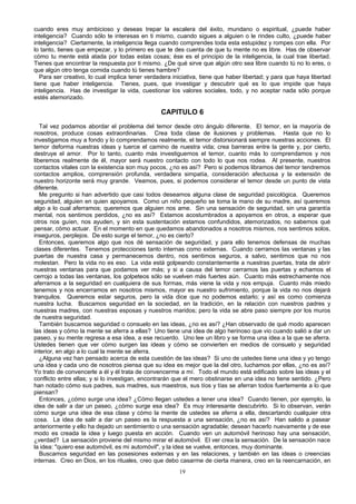 cuando eres muy ambicioso y deseas trepar la escalera del éxito, mundano o espiritual, ¿puede haber
inteligencia? Cuando sólo te interesas en ti mismo, cuando sigues a alguien o le rindes culto, ¿puede haber
inteligencia? Ciertamente, la inteligencia llega cuando comprendes toda esta estupidez y rompes con ella. Por
lo tanto, tienes que empezar, y lo primero es que te des cuenta de que tu mente no es libre. Has de observar
cómo tu mente está atada por todas estas cosas; ése es el principio de la inteligencia, la cual trae libertad.
Tienes que encontrar la respuesta por ti mismo. ¿De qué sirve que algún otro sea libre cuando tú no lo eres, o
que algún otro tenga comida cuando tú tienes hambre?
Para ser creativo, lo cual implica tener verdadera iniciativa, tiene que haber libertad; y para que haya libertad
tiene que haber inteligencia. Tienes, pues, que investigar y descubrir qué es lo que impide que haya
inteligencia. Has de investigar la vida, cuestionar los valores sociales, todo, y no aceptar nada sólo porque
estés atemorizado.

CAPITULO 6
Tal vez podamos abordar el problema del temor desde otro ángulo diferente. El temor, en la mayoría de
nosotros, produce cosas extraordinarias. Crea toda clase de ilusiones y problemas. Hasta que no lo
investigamos muy a fondo y lo comprendamos realmente, el temor distorsionará siempre nuestras acciones. El
temor deforma nuestras ideas y tuerce el camino de nuestra vida; crea barreras entre la gente y, por cierto,
destruye el amor. Por lo tanto, cuanto más investiguemos el temor, cuanto más lo comprendamos y nos
liberemos realmente de él, mayor será nuestro contacto con todo lo que nos rodea. Al presente, nuestros
contactos vitales con la existencia son muy pocos, ¿no es así? Pero si podemos libramos del temor tendremos
contactos amplios, comprensión profunda, verdadera simpatía, consideración afectuosa y la extensión de
nuestro horizonte será muy grande. Veamos, pues, si podemos considerar el temor desde un punto de vista
diferente.
Me pregunto si han advertido que casi todos deseamos alguna clase de seguridad psicológica. Queremos
seguridad, alguien en quien apoyarnos. Como un niño pequeño se toma la mano de su madre, así queremos
algo a lo cual aferramos; queremos que alguien nos ame. Sin una sensación de seguridad, sin una garantía
mental, nos sentimos perdidos, ¿no es así? Estamos acostumbrados a apoyamos en otros, a esperar que
otros nos guíen, nos ayuden, y sin esta sustentación estamos confundidos, atemorizados, no sabemos qué
pensar, cómo actuar. En el momento en que quedamos abandonados a nosotros mismos, nos sentimos solos,
inseguros, perplejos. De esto surge el temor, ¿no es cierto?
Entonces, queremos algo que nos dé sensación de seguridad, y para ello tenemos defensas de muchas
clases diferentes. Tenemos protecciones tanto internas como externas. Cuando cerramos las ventanas y las
puertas de nuestra casa y permanecemos dentro, nos sentimos seguros, a salvo, sentimos que no nos
molestan. Pero la vida no es eso. La vida está golpeando constantemente a nuestras puertas, trata de abrir
nuestras ventanas para que podamos ver más; y si a causa del temor cerramos las puertas y echamos el
cerrojo a todas las ventanas, los golpeteos sólo se vuelven más fuertes aún. Cuanto más estrechamente nos
aferramos a la seguridad en cualquiera de sus formas, más viene la vida y nos empuja. Cuanto más miedo
tenemos y nos encerramos en nosotros mismos, mayor es nuestro sufrimiento, porque la vida no nos dejará
tranquilos. Queremos estar seguros, pero la vida dice que no podemos estarlo; y así es como comienza
nuestra lucha. Buscamos seguridad en la sociedad, en la tradición, en la relación con nuestros padres y
nuestras madres, con nuestras esposas y nuestros maridos; pero la vida se abre paso siempre por los muros
de nuestra seguridad.
También buscamos seguridad o consuelo en las ideas, ¿no es así? ¿Han observado de qué modo aparecen
las ideas y cómo la mente se aferra a ellas? Uno tiene una idea de algo herinoso que vio cuando salió a dar un
paseo, y su mente regresa a esa idea, a ese recuerdo. Uno lee un libro y se forma una idea a la que se aferra.
Ustedes tienen que ver cómo surgen las ideas y cómo se convierten en medios de consuelo y seguridad
interior, en algo a lo cual la mente se aferra.
¿Alguna vez han pensado acerca de esta cuestión de las ideas? Si uno de ustedes tiene una idea y yo tengo
una idea y cada uno de nosotros piensa que su idea es mejor que la del otro, luchamos por ellas, ¿no es así?
Yo trato de convencerle a él y él trata de convencerme a mí. Todo el mundo está edificado sobre las ideas y el
conflicto entre ellas; y si lo investigan, encontrarán que el mero obstinarse en una idea no tiene sentido. ¿Pero
han notado cómo sus padres, sus madres, sus maestros, sus tíos y tías se aferran todos fuertemente a lo que
piensan?
Entonces, ¿cómo surge una idea? ¿Cómo llegan ustedes a tener una idea? Cuando tienen, por ejemplo, la
idea de salir a dar un paseo, ¿cómo surge esa idea? Es muy interesante descubrirlo. Si lo observan, verán
cómo surge una idea de esa clase y cómo la mente de ustedes se aferra a ella, descartando cualquier otra
cosa. La idea de salir a dar un paseo es la respuesta a una sensación, ¿no es así? Han salido a pasear
anteriormente y ello ha dejado un sentimiento o una sensación agradable; desean hacerlo nuevamente y de ese
modo es creada la idea y luego puesta en acción. Cuando ven un automóvil herinoso hay una sensación,
¿verdad? La sensación proviene del mismo mirar el automóvil. El ver crea la sensación. De la sensación nace
la idea: "quiero ese automóvil, es mi automóvil", y la idea se vuelve, entonces, muy dominante.
Buscamos seguridad en las posesiones externas y en las relaciones, y también en las ideas o creencias
internas. Creo en Dios, en los rituales, creo que debo casarme de cierta manera, creo en la reencarnación, en
19

 